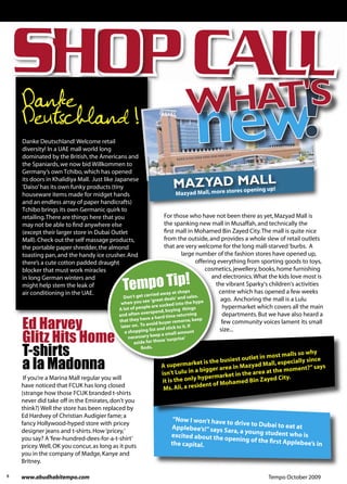 Danke
    Deutschland !
    Danke Deutschland! Welcome retail
    diversity! In a UAE mall world long
    dominated by the British, the Americans and
    the Spaniards, we now bid Willkommen to
    Germany’s own Tchibo, which has opened
    its doors in Khalidiya Mall. Just like Japanese
    'Daiso’ has its own funky products (tiny
                                                                                                           res opening up!
    houseware items made for midget hands                                   Mazyad Mall, more sto
    and an endless array of paper handicrafts)
    Tchibo brings its own Germanic quirk to
    retailing. There are things here that you                         For those who have not been there as yet, Mazyad Mall is
    may not be able to ﬁnd anywhere else                              the spanking new mall in Musaffah, and technically the
    (except their larger store in Dubai Outlet                        ﬁrst mall in Mohamed Bin Zayed City. The mall is quite nice
    Mall). Check out the self massage products,                       from the outside, and provides a whole slew of retail outlets
    the portable paper shredder, the almond                           that are very welcome for the long mall-starved ‘burbs. A
    toasting pan, and the handy ice crusher. And                               large number of the fashion stores have opened up,
    there’s a cute cotton padded draught                                                 offering everything from sporting goods to toys,
    blocker that must work miracles                                                          cosmetics, jewellery, books, home furnishing


                                                 Tempo Tip!
    in long German winters and                                                                  and electronics. What the kids love most is
    might help stem the leak of                                                                  the vibrant Sparky's children's activities
    air conditioning in the UAE.                                          at shops                 centre which has opened a few weeks
                                               Don't get   carried away                  s.
                                                                         als' and sale              ago. Anchoring the mall is a Lulu
                                              when you    see 'great de
                                                                            into the hype
                                                             le are sucked                          hypermarket which covers all the main
                                             A lot of peop                ying things
                                                            erspend, bu
                                             and often ov                  e returning              departments. But we have also heard a

    Ed Harvey
                                                            ve a hard tim
                                             that they ha             yer remorse
                                                                                      , keep        few community voices lament its small
                                              later on . To avoid bu            it. If
                                                                 t and stick to                    size...
    Glitz Hits Home
                                                a shopping lis                amount
                                                                ep a small
                                                   necessary ke
                                                                    e 'surprise'
                                                     aside for thos

    T-shirts                                            ﬁnds.

                                                                                                 est outlet in
                                                                                                               most malls so
                                                                                                                              why

    a la Madonna                                                   A supermar    ket is the busi
                                                                   isn't Lulu in a
                                                                                    bigg er area in Maz
                                                                                                        yad Mal
                                                                                                  in the area at
                                                                                                                 l, especially si
                                                                                                                 the mom
                                                                                                                                  nce
                                                                                                                           ent?” says
     If you’re a Marina Mall regular you will                                      hypermarket         Bin Zayed Ci
                                                                                                                      ty.
                                                                   it is the only           Mohamed
    have noticed that FCUK has long closed                          Ms. Ali, a resident of
    (strange how those FCUK branded t-shirts
    never did take off in the Emirates, don't you
    think?) Well the store has been replaced by
    Ed Hardvey of Christian Audigier fame; a
                                                                         “Now I won’t have to
    fancy Hollywood-hyped store with pricey                                                   drive to Dubai to ea
                                                                        Applebee’s!” says Sa                      t at
    designer jeans and t-shirts. How ‘pricey,’                                               ra, a young student
                                                                        excited about the op                     who is
    you say? A ‘few-hundred-dees-for-a-t-shirt’                                              ening of the ﬁrst Ap
                                                                        the capital.
                                                                              Source:
                                                                                                                  plebee’s in
    pricey. Well, OK you concur, as long as it puts
    you in the company of Madge, Kanye and                                         http://.mec.sas.upenn.edu/marhabba/coffee.html
    Britney.

6   www.abudhabitempo.com                                                                                         Tempo October 2009
 
