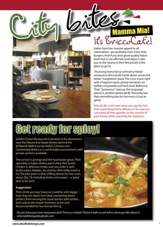 Ci ty b ites                                                                        Mamma Mia!
                                                                     It's BriccoCafe!
                                                                    Italian food has massive appeal to all
                                                                    nationalities--yes probably even more than
                                                                    burgers. And if you love good quality Italian
                                                                    food that is not affected (and doesn't take
                                                                    you to the cleaners) then BriccoCafe is the
                                                                    place to go to.
                                                                    Trouncing many fancy-schmancy Italian
                                                                    restaurants BriccoCafe hands down serves the
                                                                    better 'margherita' pizza. The crust is just right
                                                                    with a fragrant sauce, plump tomatoes on
                                                                    buffalo mozzarella and fresh basil. Bellisima!
                                                                    Their "putanesca" (excuse the language)
                                                                    penne is another perennial BC favourite, but
                                                                    then everything else on the menu is just as
                                                                    good.
                                                                    BriccoCafe is not new news, you say. Yes, but
                                                                    their expanding home delivery is. So now you
                                                                    can enjoy all their goodies in the comfort of
                                                                    your home, while watching the Sopranos.




  Get ready for spicy!
  Golden Crown Restaurant is located in the downtown,
  near the Electra and Najda Streets, behind the
  Al-Mariah Mall. It serves Indian, Chinese and
  Continental dishes in a comfortable environment, with
  private sections avaliable.

  The service is prompt and the food tastes great. Their
  speciality is Indian dishes, particulary their butter
  chicken is delicious (make sure you order it with
  butter naan). Kebabs are another dish really worth a
  try. The plus point is that a ﬁlling dinner for two costs
  about Dhs 70, including drinks and sweets -- a great
  deal to be sure!

  Suggestion:
  Their drink servings however, could be a bit bigger
  than they are. Apart from that, everything seems
  perfect, from serving the usual starters with pickles
  and curd, to the mouth freshners at the end.
  Recommended for less formal dining.

  Do you have your own restaurant pick? Fancy or simple? Share it with us and tell us what you like about it.
  editorial@tempoabudhabi.com

www.abudhabitempo.com                                                                                                    7
 
