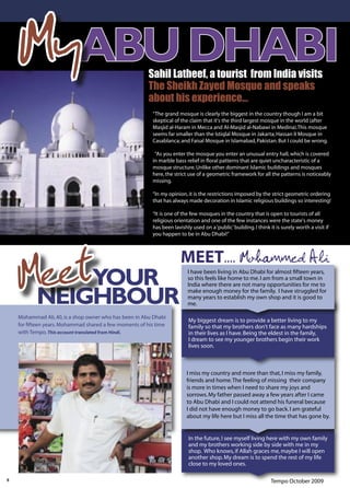 MyABU DHABI                                         Sahil Latheef, a tourist from India visits
                                                        The Sheikh Zayed Mosque and speaks
                                                        about his experience...
                                                         “The grand mosque is clearly the biggest in the country though I am a bit
                                                         skeptical of the claim that it's the third largest mosque in the world (after
                                                         Masjid al-Haram in Mecca and Al-Masjid al-Nabawi in Medina).This mosque
                                                         seems far smaller than the Istiqlal Mosque in Jakarta; Hassan II Mosque in
                                                         Casablanca; and Faisal Mosque in Islamabad, Pakistan. But I could be wrong.

                                                          “As you enter the mosque you enter an unusual entry hall, which is covered
                                                         in marble bass relief in ﬂoral patterns that are quiet uncharacteristic of a
                                                         mosque structure. Unlike other dominant Islamic buildings and mosques
                                                         here, the strict use of a geometric framework for all the patterns is noticeably
                                                         missing.

                                                         “In my opinion, it is the restrictions imposed by the strict geometric ordering
                                                         that has always made decoration in Islamic religious buildings so interesting!

                                                         “It is one of the few mosques in the country that is open to tourists of all
                                                         religious orientation and one of the few instances were the state's money
                                                         has been lavishly used on a ‘public’ building. I think it is surely worth a visit if
                                                         you happen to be in Abu Dhabi!”




     eetYOUR
    MNEIGHBOUR
                                                                      MEET.... Mohammed Ali
                                                                         I have been living in Abu Dhabi for almost ﬁfteen years,
                                                                         so this feels like home to me. I am from a small town in
                                                                         India where there are not many opportunities for me to
                                                                         make enough money for the family. I have struggled for
                                                                         many years to establish my own shop and it is good to
                                                                         me.

    Mohammad Ali, 40, is a shop owner who has been in Abu Dhabi
                                                                          My biggest dream is to provide a better living to my
    for ﬁfteen years. Mohammad shared a few moments of his time           family so that my brothers don’t face as many hardships
    with Tempo. This account translated from Hindi.                       in their lives as I have. Being the eldest in the family,
                                                                          I dream to see my younger brothers begin their work
                                                                          lives soon.



                                                                         I miss my country and more than that, I miss my family,
                                                                         friends and home. The feeling of missing their company
                                                                         is more in times when I need to share my joys and
                                                                         sorrows. My father passed away a few years after I came
                                                                         to Abu Dhabi and I could not attend his funeral because
                                                                         I did not have enough money to go back. I am grateful
                                                                         about my life here but I miss all the time that has gone by.


                                                                          In the future, I see myself living here with my own family
                                                                          and my brothers working side by side with me in my
                                                                          shop. Who knows, if Allah graces me, maybe I will open
                                                                          another shop. My dream is to spend the rest of my life
                                                                          close to my loved ones.

8                                                                                                                Tempo October 2009
 