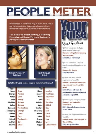 PEOPLE METER
  PeopleMeter is an offbeat way to learn more about
  our community and its people, who come from

                                                            ur
                                                         Yolse
                                                         Pu
  different backgrounds, cultures and walks of life.

  This month, we invite Kelly King, a Marketing
  Excecutive and Rizwan Perveiz, a Designer, to
  participate in PeopleMeter.

                                                         Quick Questions
                                                         Q. What would you do if you
                                                         were invisible for a day?
                                                         Rizwan: I will go to my country
                                                         without ticket.
                                                         Kelly: I’ll go s’ dipping!

                                                         Q. If you are lost on a distant
                                                         island, who would you like to be
                                                         with?
                                                         Rizwan: My ﬁancée
  Rizwan Perveiz, 27               Kelly King, 26        Kelly: My sister
      Pakistani                        British
                                                         Q. Share the most painful
                                                         experience of your life.
 What ﬁrst word comes to your mind when I say...?        Rizwan: Oh! Forget about bad
                                                         experiences. I don’t want to
                                                         recall.
                                                         Kelly: When I fell from the
   Home    Relax                  Home     London
                                                         monkey bars and sprained my
  Energy   Passion               Energy    Freshness     arm at the age of 11.
   Peace   Calm                   Peace    Abu Dhabi
    Safe   Happy                    Safe   Lock          Q. What is your annoying habit?
 Holiday   Refresh              Holiday    Vacation      Rizwan: I am very quiet
   Value   Devalue                Value    Added         sometimes.
 Comfort   Tension Free         Comfort    Cosy          Kelly: I keep losing my things
                                                         all the time!
Shopping   Change             Shopping     Sale
  Planet   Circle                 Planet   Earth
                                                         Q. Share the happiest moment of
   Sweet   Cute                   Sweet    Tooth         your life.
  Friend   Trustworthy            Friend   Lisa          Rizwan: When I got engaged to
 Mother    Care                  Mother    Love          the girl I like.
  Happy    Enjoy                 Happy     Contentment   Kelly: My graduation.



www.abudhabitempo.com                                                                       9
 