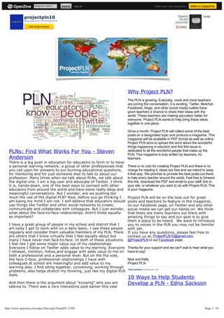Magazine search              Log In                                      Make your own magazine.




              projectpln10
                                                                                                                Magazine       Tweet
                                                                                                                Fan Mail
              www.openzine.com/ProjectPLN
                                                                                                             Subscribers

                 Add Subscription




                                                                        Why Project PLN?
                                                                        The PLN is growing. Everyday, more and more teachers
                                                                        are joining the conversation, it is exciting. Twitter, #edchat,
                                                                        Facebook, blogs, and other social media outlets have
                                                                        given teachers a chance to share their ideas with the
                                                                        world. These teachers are making education better for
                                                                        everyone. Project PLN wants to help bring these ideas
                                                                        together in one place.

                                                                        Once a month, Project PLN will collect some of the best
                                                                        posts on a designated topic and produce a magazine. This
                                                                        magazine will be available in PDF format as well as online.
                                                                        Project PLN aims to spread the word about the wonderful
                                                                        things happening in eduction and this first issue is
   PLNs: Find What Works For You - Steven                               dedicated to all the wonderful people that make up the
                                                                        PLN. This magazine is truly written by teachers, for
   Anderson                                                             teachers.
   There is a big push in education for educators to form or to have
   a personal learning network; a group of other professionals that     There is no cost for creating Project PLN and there is no
   you call upon for answers to our burning educational questions,      charge for reading it. Ideas are free and we intend to keep
   for mentoring and for just someone else to talk to about our         it that way. We promise to provide the best posts out there
   profession. Many times when we talk about PLNs, we talk about        to help every teacher around the world. Feel free to forward
   the digital one. I am a big user and advocate of Twitter. I think    this link, download the PDF and email to your staff, link to
   it is, hands-down, one of the best ways to connect with other        your site, or whatever you want to do with Project PLN. This
   educators from around the world and have some really deep and        is your magazine.
   meaningful conversations. But I wonder, are we pushing too
   much the use of the digital PLN? Now, before you go thinking I       Project PLN will be on the look out for great
   am losing my mind I am not. I still believe that educators should    posts and teachers to feature in the magazine,
   use things like Twitter and other social networks to create,         on our Facebook page, on Twitter and any other
   communicate and collaborate with colleagues. But I just wonder,      social media we can get our hands on. We think
   what about the face-to-face relationships. Aren't those equally      that there are many teachers out there with
   as important?                                                        amazing things to say and our goal is to give

   I have a great group of people in my school and district that I      you to voices in the PLN you may not be familiar
   am lucky I get to work with on a daily basis. I see these people     with yet.
   regularly and consider them valuable members of my PLN. There        If you have any questions, please feel free to
   are others that I know virtually that I feel equally about but       contact us at, ProjectPLN10@gmail.com,
   many I have never met face-to-face. In both of these situations      @ProjectPLN or our Facebook page.
   I feel like I get some major value out of my relationships.
   Everyone I follow on Twitter adds value to my learning. Everyone     Thanks for your support and we can't wait to hear what you
   I retweet, mention, follow,and engage with adds value to me on       have to say!
   both a professional and a personal level. But on the flip side,
   the face-2-face, professional relationships I have with              Nick and Kelly
   colleagues at school are meaningful and add value to my              Project PLN
   learning also. I find siting together, conversing, working through
                                                                        Clip Content | Comments (0)
   problems, also helps stretch my thinking, just like my digital PLN
   does.
                                                                        10 Ways to Help Students
   And then there is the argument about "knowing" who you are           Develop a PLN - Edna Sackson
   talking to. There was a very interesting post earlier this year




http://www.openzine.com/aspx/Zine.aspx?IssueID=11983                                                                            Page 1 / 10
 