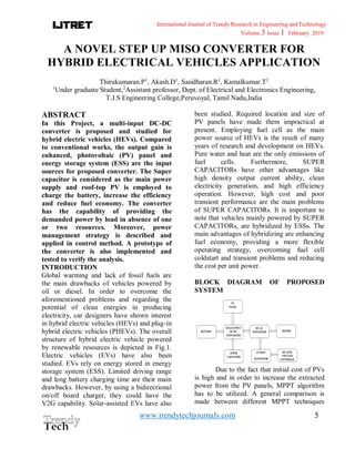 International Journal of Trendy Research in Engineering andTechnology
Volume 3 Issue 1 February 2019
www.trendytechjournals.com 5
A NOVEL STEP UP MISO CONVERTER FOR
HYBRID ELECTRICAL VEHICLES APPLICATION
Thirukumaran.P1
, Akash.D1
, Sasidharan.R1
, Kamalkumar.T2
1
Under graduate Student,2
Assistant professor, Dept. of Electrical and Electronics Engineering,
T.J.S Engineering College,Peruvoyal, Tamil Nadu,India
ABSTRACT
In this Project, a multi-input DC-DC
converter is proposed and studied for
hybrid electric vehicles (HEVs). Compared
to conventional works, the output gain is
enhanced, photovoltaic (PV) panel and
energy storage system (ESS) are the input
sources for proposed converter. The Super
capacitor is considered as the main power
supply and roof-top PV is employed to
charge the battery, increase the efficiency
and reduce fuel economy. The converter
has the capability of providing the
demanded power by load in absence of one
or two resources. Moreover, power
management strategy is described and
applied in control method. A prototype of
the converter is also implemented and
tested to verify the analysis.
INTRODUCTION
Global warming and lack of fossil fuels are
the main drawbacks of vehicles powered by
oil or diesel. In order to overcome the
aforementioned problems and regarding the
potential of clean energies in producing
electricity, car designers have shown interest
in hybrid electric vehicles (HEVs) and plug-in
hybrid electric vehicles (PHEVs). The overall
structure of hybrid electric vehicle powered
by renewable resources is depicted in Fig.1.
Electric vehicles (EVs) have also been
studied. EVs rely on energy stored in energy
storage system (ESS). Limited driving range
and long battery charging time are their main
drawbacks. However, by using a bidirectional
on/off board charger, they could have the
V2G capability. Solar-assisted EVs have also
been studied. Required location and size of
PV panels have made them impractical at
present. Employing fuel cell as the main
power source of HEVs is the result of many
years of research and development on HEVs.
Pure water and heat are the only emissions of
fuel cells. Furthermore, SUPER
CAPACITORs have other advantages like
high density output current ability, clean
electricity generation, and high efficiency
operation. However, high cost and poor
transient performance are the main problems
of SUPER CAPACITORs. It is important to
note that vehicles mainly powered by SUPER
CAPACITORs, are hybridized by ESSs. The
main advantages of hybridizing are enhancing
fuel economy, providing a more flexible
operating strategy, overcoming fuel cell
coldstart and transient problems and reducing
the cost per unit power.
BLOCK DIAGRAM OF PROPOSED
SYSTEM
Due to the fact that initial cost of PVs
is high and in order to increase the extracted
power from the PV panels, MPPT algorithm
has to be utilized. A general comparison is
made between different MPPT techniques
 