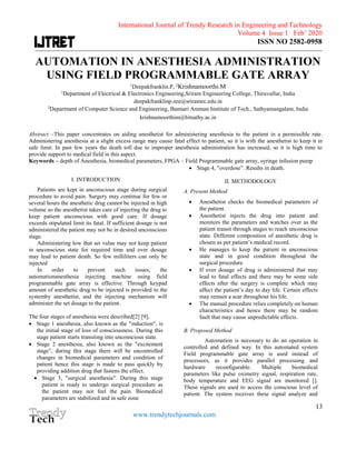 International Journal of Trendy Research in Engineering and Technology
Volume 4 Issue 1 Feb’ 2020
ISSN NO 2582-0958
____________________________________________________________________________________________________________________
13
www.trendytechjournals.com
AUTOMATION IN ANESTHESIA ADMINISTRATION
USING FIELD PROGRAMMABLE GATE ARRAY
1
Deepakfranklin.P, 2
Krishnamoorthi.M
1
Department of Electrical & Electronics Engineering,Sriram Engineering College, Thiruvallur, India
deepakfranklinp.eee@sriramec.edu.in
2
Department of Computer Science and Engineering, Bannari Amman Institute of Tech., Sathyamangalam, India
krishnamoorthim@bitsathy.ac.in
Abstract –This paper concentrates on aiding anesthetist for administering anesthesia to the patient in a permissible rate.
Administering anesthesia at a slight excess range may cause fatal effect to patient, so it is with the anesthetist to keep it in
safe limit. In past few years the death toll due to improper anesthesia administration has increased, so it is high time to
provide support to medical field in this aspect.
Keywords – depth of Anesthesia, biomedical parameters, FPGA – Field Programmable gate array, syringe infusion pump
I. INTRODUCTION
Patients are kept in unconscious stage during surgical
procedure to avoid pain. Surgery may continue for few or
several hours the anesthetic drug cannot be injected in high
volume so the anesthetist takes care of injecting the drug to
keep patient unconscious with good care. If dosage
exceeds stipulated limit its fatal. If sufficient dosage is not
administered the patient may not be in desired unconscious
stage.
Administering low that set value may not keep patient
in unconscious state for required time and over dosage
may lead to patient death. So few milliliters can only be
injected
In order to prevent such issues, the
automationanesthesia injecting machine using field
programmable gate array is effective. Through keypad
amount of anesthetic drug to be injected is provided to the
systemby anesthetist, and the injecting mechanism will
administer the set dosage to the patient.
The four stages of anesthesia were described[2] [9],
 Stage 1 anesthesia, also known as the "induction", is
the initial stage of loss of consciousness. During this
stage patient starts transiting into unconscious state.
 Stage 2 anesthesia, also known as the "excitement
stage”, during this stage there will be uncontrolled
changes in biomedical parameters and condition of
patient hence this stage is made to pass quickly by
providing addition drug that fastens the effect.
 Stage 3, "surgical anesthesia". During this stage
patient is ready to undergo surgical procedure as
the patient may not feel the pain. Biomedical
parameters are stabilized and in safe zone
 Stage 4, "overdose”. Results in death.
II. METHODOLOGY
A. Present Method
 Anesthetist checks the biomedical parameters of
the patient.
 Anesthetist injects the drug into patient and
monitors the parameters and watches over as the
patient transit through stages to reach unconscious
state. Different composition of anesthetic drug is
chosen as per patient’s medical record.
 He manages to keep the patient in unconscious
state and in good condition throughout the
surgical procedure.
 If over dosage of drug is administered that may
lead to fatal effects and there may be some side
effects after the surgery is complete which may
affect the patient’s day to day life. Certain effects
may remain a scar throughout his life.
 The manual procedure relies completely on human
characteristics and hence there may be random
fault that may cause unpredictable effects.
B. Proposed Method
Automation is necessary to do an operation in
controlled and defined way. In this automated system
Field programmable gate array is used instead of
processors, as it provides parallel processing and
hardware reconfigurable. Multiple biomedical
parameters like pulse oximetry signal, respiration rate,
body temperature and EEG signal are monitored [].
These signals are used to access the conscious level of
patient. The system receives these signal analyze and
 