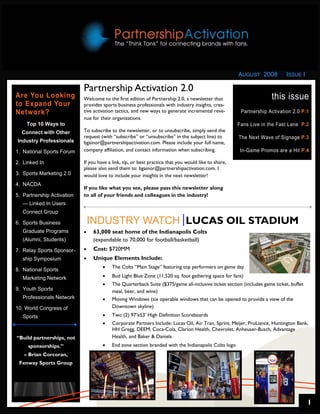 AUGUST 2008           ISSUE I

                            Partnership Activation 2.0
Are You Looking             Welcome to the first edition of Partnership 2.0, a newsletter that                       this issue
to Expand Your              provides sports business professionals with industry insights, crea-
Network?                    tive activation tactics, and new ways to generate incremental reve-        Partnership Activation 2.0 P.1
                            nue for their organizations.
    Top 10 Ways to                                                                                    Fans Live in the Fast Lane P.2
  Connect with Other        To subscribe to the newsletter, or to unsubscribe, simply send the
                            request (with “subscribe” or “unsubscribe” in the subject line) to        The Next Wave of Signage P.3
Industry Professionals      bgainor@partnershipactivation.com. Please include your full name,
1. National Sports Forum    company affiliation, and contact information when subscribing.             In-Game Promos are a Hit P.4

2. Linked In                If you have a link, tip, or best practice that you would like to share,
                            please also send them to: bgainor@partnershipactivation.com. I
3. Sports Marketing 2.0     would love to include your insights in the next newsletter!
4. NACDA
                            If you like what you see, please pass this newsletter along
5. Partnership Activation   to all of your friends and colleagues in the industry!
   — Linked In Users
   Connect Group

6. Sports Business              INDUSTRY WATCH LUCAS OIL STADIUM
   Graduate Programs        •   63,000 seat home of the Indianapolis Colts
   (Alumni, Students)           (expandable to 70,000 for football/basketball)
7. Relay Sports Sponsor-    •   Cost: $720MM
   ship Symposium           •   Unique Elements Include:
                                     •    The Colts “Main Stage” featuring top performers on game day
8. National Sports
   Marketing Network                 •    Bud Light Blue Zone (11,520 sq. foot gathering space for fans)
                                     •    The Quarterback Suite ($375/game all-inclusive ticket section (includes game ticket, buffet
9. Youth Sports                           meal, beer, and wine)
   Professionals Network             •    Moving Windows (six operable windows that can be opened to provide a view of the
10. World Congress of                     Downtown skyline)
   Sports                            •    Two (2) 97’x53’ High Definition Scoreboards
                                     •    Corporate Partners Include: Lucas Oil, Air Tran, Sprint, Meijer, ProLiance, Huntington Bank,
                                          HH Gregg, DEEM, Coca-Cola, Clarion Health, Chevrolet, Anheuser-Busch, Advantage
“Build partnerships, not                  Health, and Baker & Daniels
     sponsorships.”                  •    End zone section branded with the Indianapolis Colts logo
   – Brian Corcoran,
 Fenway Sports Group




                                                                                                                                        1
 