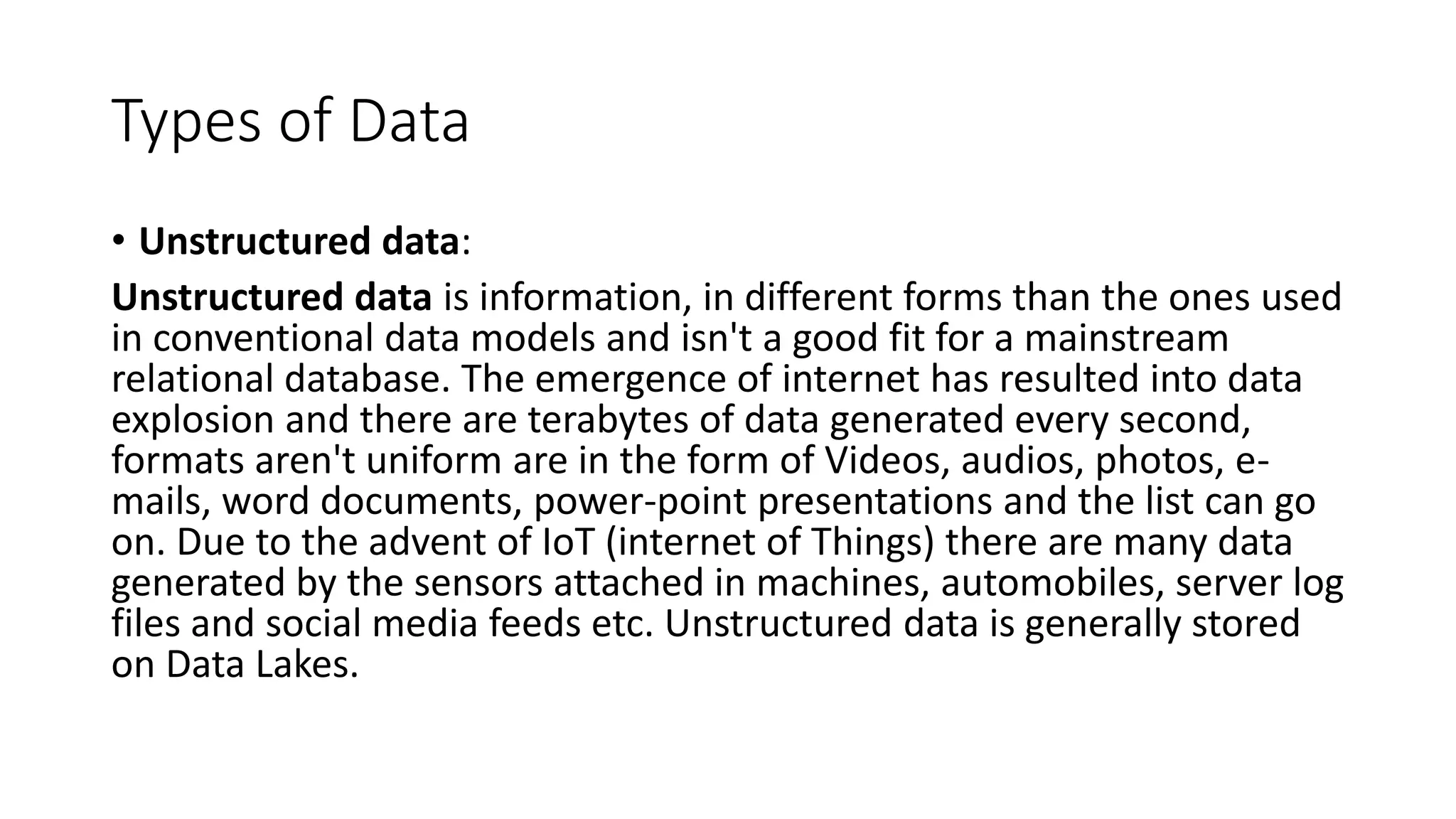 Types of Data
• Unstructured data:
Unstructured data is information, in different forms than the ones used
in conventional data models and isn't a good fit for a mainstream
relational database. The emergence of internet has resulted into data
explosion and there are terabytes of data generated every second,
formats aren't uniform are in the form of Videos, audios, photos, e-
mails, word documents, power-point presentations and the list can go
on. Due to the advent of IoT (internet of Things) there are many data
generated by the sensors attached in machines, automobiles, server log
files and social media feeds etc. Unstructured data is generally stored
on Data Lakes.
 