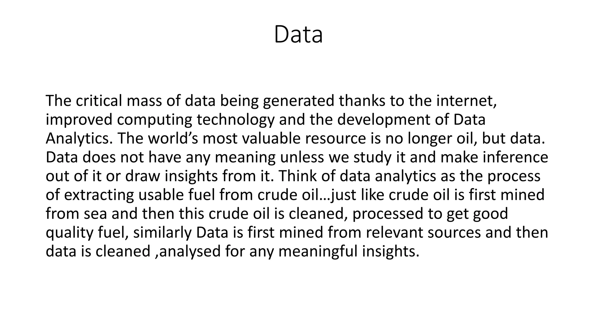 Data
The critical mass of data being generated thanks to the internet,
improved computing technology and the development of Data
Analytics. The world’s most valuable resource is no longer oil, but data.
Data does not have any meaning unless we study it and make inference
out of it or draw insights from it. Think of data analytics as the process
of extracting usable fuel from crude oil…just like crude oil is first mined
from sea and then this crude oil is cleaned, processed to get good
quality fuel, similarly Data is first mined from relevant sources and then
data is cleaned ,analysed for any meaningful insights.
 