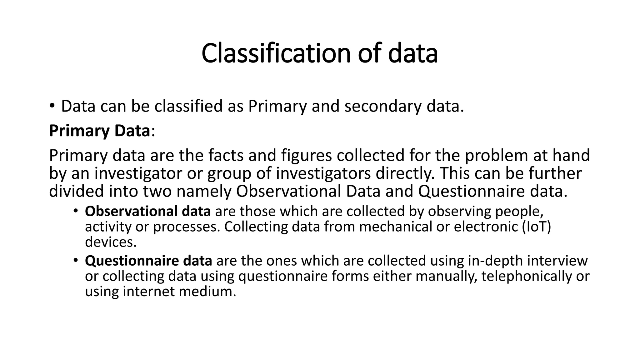 Classification of data
• Data can be classified as Primary and secondary data.
Primary Data:
Primary data are the facts and figures collected for the problem at hand
by an investigator or group of investigators directly. This can be further
divided into two namely Observational Data and Questionnaire data.
• Observational data are those which are collected by observing people,
activity or processes. Collecting data from mechanical or electronic (IoT)
devices.
• Questionnaire data are the ones which are collected using in-depth interview
or collecting data using questionnaire forms either manually, telephonically or
using internet medium.
 