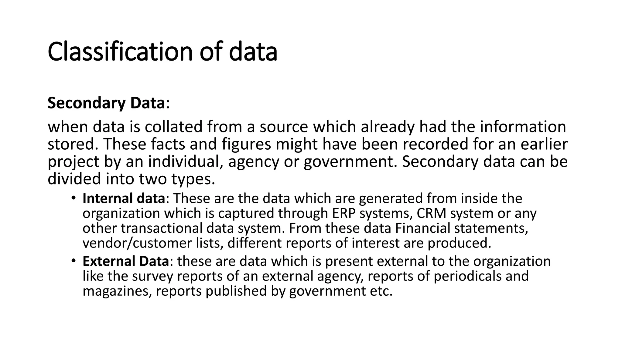 Classification of data
Secondary Data:
when data is collated from a source which already had the information
stored. These facts and figures might have been recorded for an earlier
project by an individual, agency or government. Secondary data can be
divided into two types.
• Internal data: These are the data which are generated from inside the
organization which is captured through ERP systems, CRM system or any
other transactional data system. From these data Financial statements,
vendor/customer lists, different reports of interest are produced.
• External Data: these are data which is present external to the organization
like the survey reports of an external agency, reports of periodicals and
magazines, reports published by government etc.
 