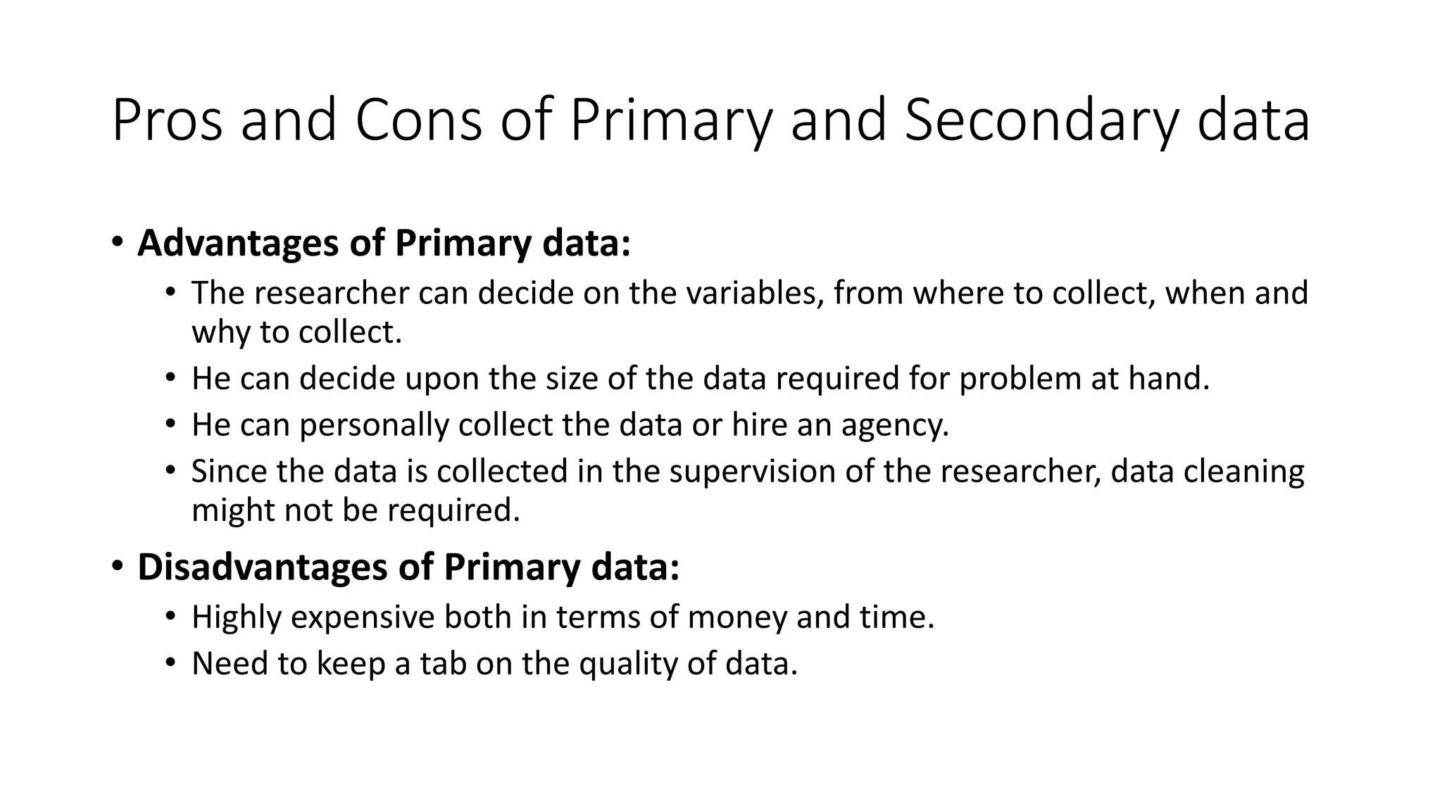 Pros and Cons of Primary and Secondary data
• Advantages of Primary data:
• The researcher can decide on the variables, from where to collect, when and
why to collect.
• He can decide upon the size of the data required for problem at hand.
• He can personally collect the data or hire an agency.
• Since the data is collected in the supervision of the researcher, data cleaning
might not be required.
• Disadvantages of Primary data:
• Highly expensive both in terms of money and time.
• Need to keep a tab on the quality of data.
 