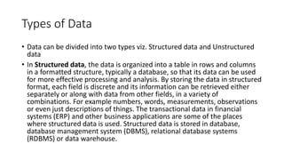 Types of Data
• Data can be divided into two types viz. Structured data and Unstructured
data
• In Structured data, the data is organized into a table in rows and columns
in a formatted structure, typically a database, so that its data can be used
for more effective processing and analysis. By storing the data in structured
format, each field is discrete and its information can be retrieved either
separately or along with data from other fields, in a variety of
combinations. For example numbers, words, measurements, observations
or even just descriptions of things. The transactional data in financial
systems (ERP) and other business applications are some of the places
where structured data is used. Structured data is stored in database,
database management system (DBMS), relational database systems
(RDBMS) or data warehouse.
 