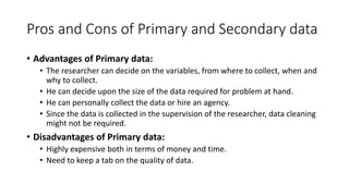 Pros and Cons of Primary and Secondary data
• Advantages of Primary data:
• The researcher can decide on the variables, from where to collect, when and
why to collect.
• He can decide upon the size of the data required for problem at hand.
• He can personally collect the data or hire an agency.
• Since the data is collected in the supervision of the researcher, data cleaning
might not be required.
• Disadvantages of Primary data:
• Highly expensive both in terms of money and time.
• Need to keep a tab on the quality of data.
 