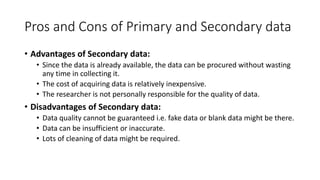Pros and Cons of Primary and Secondary data
• Advantages of Secondary data:
• Since the data is already available, the data can be procured without wasting
any time in collecting it.
• The cost of acquiring data is relatively inexpensive.
• The researcher is not personally responsible for the quality of data.
• Disadvantages of Secondary data:
• Data quality cannot be guaranteed i.e. fake data or blank data might be there.
• Data can be insufficient or inaccurate.
• Lots of cleaning of data might be required.
 