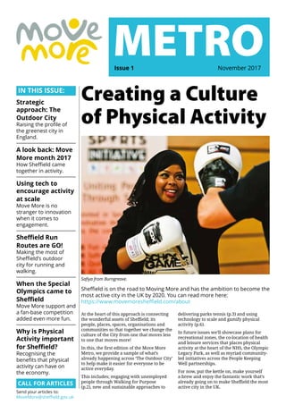 IN THIS ISSUE:
Strategic
approach: The
Outdoor City
Raising the profile of
the greenest city in
England.
A look back: Move
More month 2017
How Sheffield came
together in activity.
Using tech to
encourage activity
at scale
Move More is no
stranger to innovation
when it comes to
engagement.
Sheffield Run
Routes are GO!
Making the most of
Sheffield’s outdoor
city for running and
walking.
When the Special
Olympics came to
Sheffield
Move More support and
a fan-base competition
added even more fun.
Why is Physical
Activity important
for Sheffield?
Recognising the
benefits that physical
activity can have on
the economy.
CALL FOR ARTICLES
Send your articles to:
MoveMore@sheffield.gov.uk
At the heart of this approach is connecting
the wonderful assets of Sheffield; its
people, places, spaces, organisations and
communities so that together we change the
culture of the City from one that moves less
to one that moves more!
In this, the first edition of the Move More
Metro, we provide a sample of what’s
already happening across ‘The Outdoor City’
to help make it easier for everyone to be
active everyday.
This includes; engaging with unemployed
people through Walking for Purpose
(p.2), new and sustainable approaches to
Safiya from Burngreave.
METROIssue 1	 November 2017
Creating a Culture
of Physical Activity
delivering parks tennis (p.3) and using
technology to scale and gamify physical
activity (p.6).
In future issues we’ll showcase plans for
recreational zones, the co-location of health
and leisure services that places physical
activity at the heart of the NHS, the Olympic
Legacy Park, as well as myriad community-
led initiatives across the People Keeping
Well partnerships.
For now, put the kettle on, make yourself
a brew and enjoy the fantastic work that’s
already going on to make Sheffield the most
active city in the UK.
Sheffield is on the road to Moving More and has the ambition to become the
most active city in the UK by 2020. You can read more here:
https://www.movemoresheffield.com/about
 