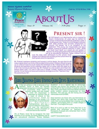 Issue : 10              Volume : 32                    5-09-2012                 Pages -4



                                                             Present sir !
                                                     Mr. M.Prakash is an ideal teacher who is inspired by
                                                     Swami Vivekananda. 20 years ago he started his
                                                       school Vivekananda Educational Institution under a
                                                       small banyan tree. Today it is a full-fledged institution
                                                      with 3000 students and provides employment to
                                                      around 150 people. He is an exception to the
                                                     statement “The young are irresponsible and leave
                                CD                  villages, looking for greener pastures in cities”. While
                                                    he could have taken up a good job and settled in
                                                 Mysore, he chose going back to his home town Bannur, to
                                                set up an educational institution. Today, children from all
                          over the state seek admissions to this school. Even
                          children from Mysore are enrolling at this school which by
                          itself speaks about its reputation.

Mr. Prakash maintains simplicity and honesty in all his deeds. He says that he will
make a good citizen out of any child enrolled to this school. Children should not grow
up on a bed of roses but must realize the hardships to life. Following this idea,l all
students and teachers of this institution sleep only on straw mats and wake up at
4:30 in the morning to start their day. Mr. Prakash is a role model to all of them who
follows these rules. It is rare to see such a simple, humble, modest and honest
teacher. It is an honour to have such a teacher amongst us on this “Teachers' Day”.
We welcome you 'Sir'.




Guru Brahma- Guru Vishnu-Guru Devo Maheshwara
A      ll that we achieve in life is because of our      Academy”, it is a special day to encourage,
       teachers. Some of them are formally               motivate and honour the teachers who are the
       designated as teachers in schools, colleges       guiding light for the hundreds of students studying
             and universities while others as            here. Every year Rotary and Inner Wheel members
                 parents, guides and role models.        jointly conduct various programmes for these
                   In India 5th September is             teachers. This year too, we are having one such
  CARDIAC CAMP      celebrated as Teaches' Day as
                     a mark of tribute to the
                                                         memorable event at RMA.

                      contribution made by               Ideal teachers are those who use themselves as
                      teachers to the society. It is     bridges over which they invite their students to
                       the birthday of a great teacher   cross, then having facilitated their crossing, joyfully
                       D r . S a r v a p a l l i         collapse, encouraging them to create bridges of
                      Radhakrishnan, who was a           their own. Thus begins the cycle.
                      staunch believer of education,
                     and was the well-known              Most of us end up with no more than five or six
                    diplomat, scholar, President of      people who remember us. Teachers have
                  India and above all a Teacher.         thousands of people who remember them for the
                                                         rest of their lives.
We at Rotary never fail to recognize the best
teachers of our society. As Rotary Midtown has its HAPPY TEACHERS' DAY !!!
own educational institution “Rotary Midtown
 