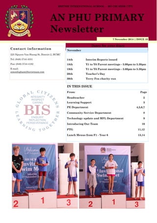 7 November 2014 | ISSUE 10
Dates for your diary
IN THIS ISSUE
From: Page
Headteacher 2
Learning Support 3
PE Department 4,5,6,7
Community Service Department 8
Technology update and MFL Department 9
Introducing Our Team 10
PTG 11,12
Lunch Menus from F1 - Year 6 13,14
Contact information
225 Nguyen Van Huong St, District 2, HCMC
Tel: (848) 3744 4551
Fax: (848) 3744 4182
E-mail:
simonhigham@bisvietnam.com
BRITISH INTERNATIONAL SCHOOL - HO CHI MINH CITY
AN PHU PRIMARY
Newsletter
14th Interim Reports issued
18th Y1 to Y6 Parent meetings - 3.00pm to 5.30pm
19th Y1 to Y6 Parent meetings - 3.00pm to 5.30pm
20th Teacher’s Day
30th Terry Fox charity run
November
 