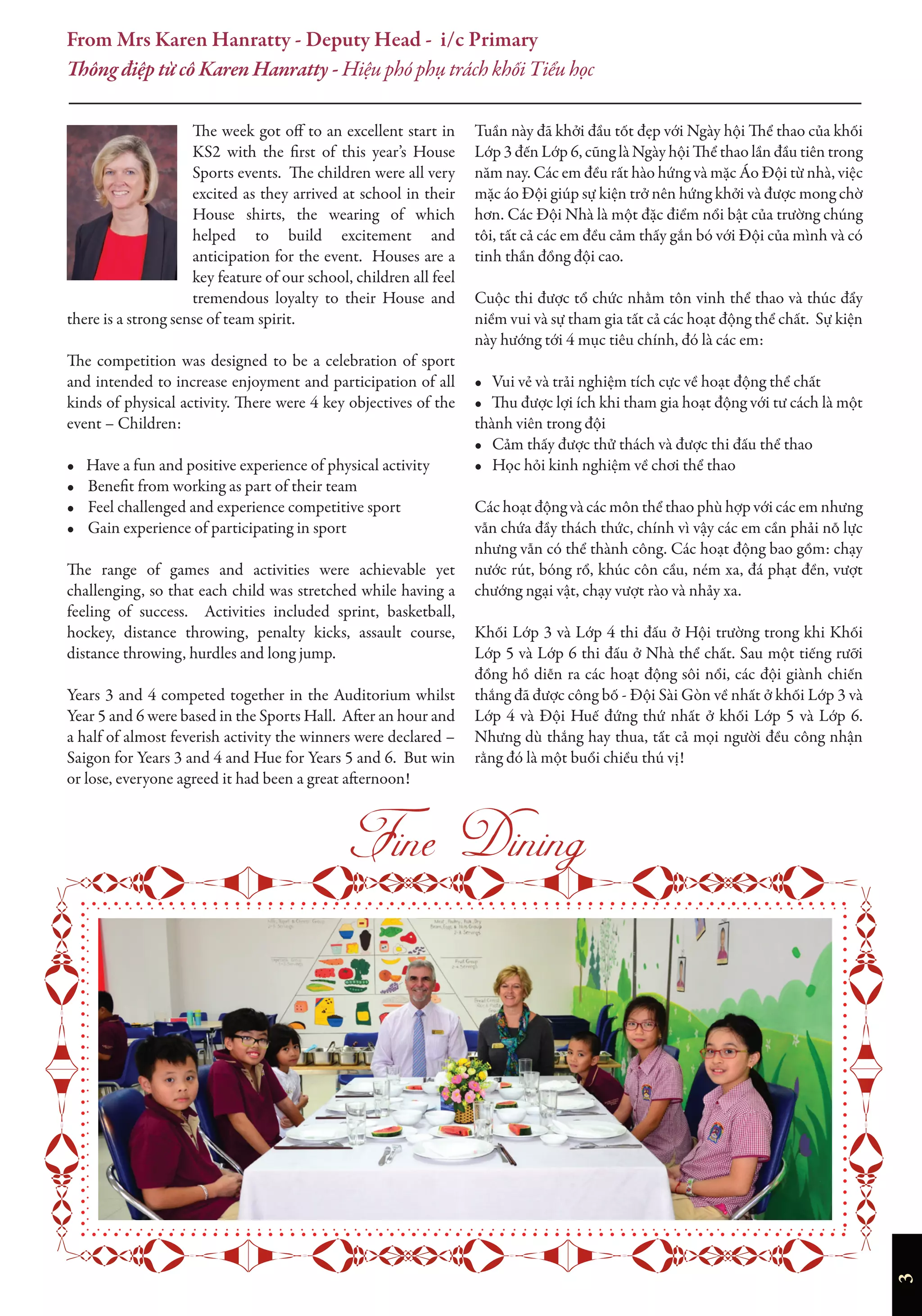 3
The week got off to an excellent start in
KS2 with the first of this year’s House
Sports events. The children were all very
excited as they arrived at school in their
House shirts, the wearing of which
helped to build excitement and
anticipation for the event. Houses are a
key feature of our school, children all feel
tremendous loyalty to their House and
there is a strong sense of team spirit.
The competition was designed to be a celebration of sport
and intended to increase enjoyment and participation of all
kinds of physical activity. There were 4 key objectives of the
event – Children:
• Have a fun and positive experience of physical activity
• Beneﬁt from working as part of their team
• Feel challenged and experience competitive sport
• Gain experience of participating in sport
The range of games and activities were achievable yet
challenging, so that each child was stretched while having a
feeling of success. Activities included sprint, basketball,
hockey, distance throwing, penalty kicks, assault course,
distance throwing, hurdles and long jump.
Years 3 and 4 competed together in the Auditorium whilst
Year 5 and 6 were based in the Sports Hall. After an hour and
a half of almost feverish activity the winners were declared –
Saigon for Years 3 and 4 and Hue for Years 5 and 6. But win
or lose, everyone agreed it had been a great afternoon!
Tuần này đã khởi đầu tốt đẹp với Ngày hội Thể thao của khối
Lớp 3 đến Lớp 6, cũng là Ngày hội Thể thao lần đầu tiên trong
năm nay. Các em đều rất hào hứng và mặc Áo Đội từ nhà, việc
mặc áo Đội giúp sự kiện trở nên hứng khởi và được mong chờ
hơn. Các Đội Nhà là một đặc điểm nổi bật của trường chúng
tôi, tất cả các em đều cảm thấy gắn bó với Đội của mình và có
tinh thần đồng đội cao.
Cuộc thi được tổ chức nhằm tôn vinh thể thao và thúc đẩy
niềm vui và sự tham gia tất cả các hoạt động thể chất. Sự kiện
này hướng tới 4 mục tiêu chính, đó là các em:
• Vui vẻ và trải nghiệm tích cực về hoạt động thể chất
• Thu được lợi ích khi tham gia hoạt động với tư cách là một
thành viên trong đội
• Cảm thấy được thử thách và được thi đấu thể thao
• Học hỏi kinh nghiệm về chơi thể thao
Các hoạt động và các môn thể thao phù hợp với các em nhưng
vẫn chứa đầy thách thức, chính vì vậy các em cần phải nỗ lực
nhưng vẫn có thể thành công. Các hoạt động bao gồm: chạy
nước rút, bóng rổ, khúc côn cầu, ném xa, đá phạt đền, vượt
chướng ngại vật, chạy vượt rào và nhảy xa.
Khối Lớp 3 và Lớp 4 thi đấu ở Hội trường trong khi Khối
Lớp 5 và Lớp 6 thi đấu ở Nhà thể chất. Sau một tiếng rưỡi
đồng hồ diễn ra các hoạt động sôi nổi, các đội giành chiến
thắng đã được công bố - Đội Sài Gòn về nhất ở khối Lớp 3 và
Lớp 4 và Đội Huế đứng thứ nhất ở khối Lớp 5 và Lớp 6.
Nhưng dù thắng hay thua, tất cả mọi người đều công nhận
rằng đó là một buổi chiều thú vị!
From Mrs Karen Hanratty - Deputy Head - i/c Primary
Thông điệp từ cô Karen Hanratty - Hiệu phó phụ trách khối Tiểu học

 