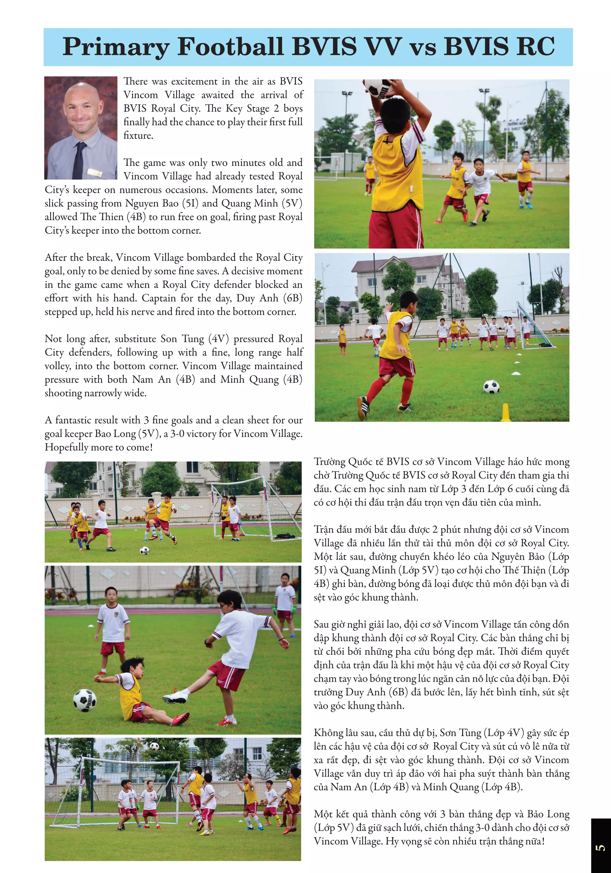 5
There was excitement in the air as BVIS
Vincom Village awaited the arrival of
BVIS Royal City. The Key Stage 2 boys
finally had the chance to play their first full
fixture.
The game was only two minutes old and
Vincom Village had already tested Royal
City’s keeper on numerous occasions. Moments later, some
slick passing from Nguyen Bao (5I) and Quang Minh (5V)
allowed The Thien (4B) to run free on goal, firing past Royal
City’s keeper into the bottom corner.
After the break, Vincom Village bombarded the Royal City
goal, only to be denied by some fine saves. A decisive moment
in the game came when a Royal City defender blocked an
effort with his hand. Captain for the day, Duy Anh (6B)
stepped up, held his nerve and fired into the bottom corner.
Not long after, substitute Son Tung (4V) pressured Royal
City defenders, following up with a fine, long range half
volley, into the bottom corner. Vincom Village maintained
pressure with both Nam An (4B) and Minh Quang (4B)
shooting narrowly wide.
A fantastic result with 3 fine goals and a clean sheet for our
goal keeper Bao Long (5V), a 3-0 victory for Vincom Village.
Hopefully more to come!
Trường Quốc tế BVIS cơ sở Vincom Village háo hức mong
chờ Trường Quốc tế BVIS cơ sở Royal City đến tham gia thi
đấu. Các em học sinh nam từ Lớp 3 đến Lớp 6 cuối cùng đã
có cơ hội thi đấu trận đấu trọn vẹn đầu tiên của mình.
Trận đấu mới bắt đầu được 2 phút nhưng đội cơ sở Vincom
Village đã nhiều lần thử tài thủ môn đội cơ sở Royal City.
Một lát sau, đường chuyền khéo léo của Nguyên Bảo (Lớp
5I) và Quang Minh (Lớp 5V) tạo cơ hội cho Thế Thiện (Lớp
4B) ghi bàn, đường bóng đã loại được thủ môn đội bạn và đi
sệt vào góc khung thành.
Sau giờ nghỉ giải lao, đội cơ sở Vincom Village tấn công dồn
dập khung thành đội cơ sở Royal City. Các bàn thắng chỉ bị
từ chối bởi những pha cứu bóng đẹp mắt. Thời điểm quyết
định của trận đấu là khi một hậu vệ của đội cơ sở Royal City
chạm tay vào bóng trong lúc ngăn cản nỗ lực của đội bạn. Đội
trưởng Duy Anh (6B) đã bước lên, lấy hết bình tĩnh, sút sệt
vào góc khung thành.
Không lâu sau, cầu thủ dự bị, Sơn Tùng (Lớp 4V) gây sức ép
lên các hậu vệ của đội cơ sở Royal City và sút cú vô lê nửa từ
xa rất đẹp, đi sệt vào góc khung thành. Đội cơ sở Vincom
Village vẫn duy trì áp đảo với hai pha suýt thành bàn thắng
của Nam An (Lớp 4B) và Minh Quang (Lớp 4B).
Một kết quả thành công với 3 bàn thắng đẹp và Bảo Long
(Lớp 5V) đã giữ sạch lưới, chiến thắng 3-0 dành cho đội cơ sở
Vincom Village. Hy vọng sẽ còn nhiều trận thắng nữa!
Primary Football BVIS VV vs BVIS RC
 