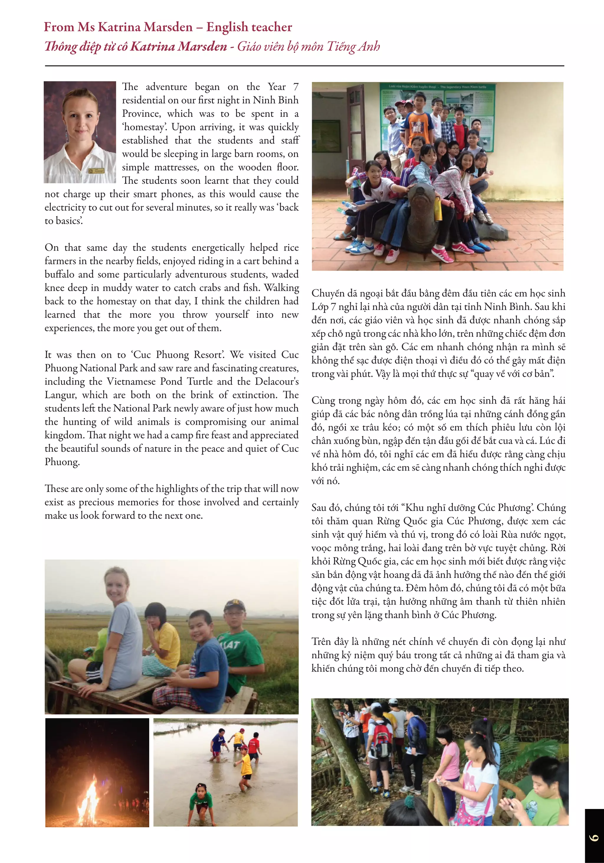Chuyến dã ngoại bắt đầu bằng đêm đầu tiên các em học sinh
Lớp 7 nghỉ lại nhà của người dân tại tỉnh Ninh Bình. Sau khi
đến nơi, các giáo viên và học sinh đã được nhanh chóng sắp
xếp chỗ ngủ trong các nhà kho lớn, trên những chiếc đệm đơn
giản đặt trên sàn gỗ. Các em nhanh chóng nhận ra mình sẽ
không thể sạc được điện thoại vì điều đó có thể gây mất điện
trong vài phút. Vậy là mọi thứ thực sự “quay về với cơ bản”.
Cùng trong ngày hôm đó, các em học sinh đã rất hăng hái
giúp đã các bác nông dân trồng lúa tại những cánh đồng gần
đó, ngồi xe trâu kéo; có một số em thích phiêu lưu còn lội
chân xuống bùn, ngập đến tận đầu gối để bắt cua và cá. Lúc đi
về nhà hôm đó, tôi nghĩ các em đã hiểu được rằng càng chịu
khó trải nghiệm, các em sẽ càng nhanh chóng thích nghi được
với nó.
Sau đó, chúng tôi tới “Khu nghĩ dưỡng Cúc Phương’. Chúng
tôi thăm quan Rừng Quốc gia Cúc Phương, được xem các
sinh vật quý hiếm và thú vị, trong đó có loài Rùa nước ngọt,
voọc mông trắng, hai loài đang trên bờ vực tuyệt chủng. Rời
khỏi Rừng Quốc gia, các em học sinh mới biết được rằng việc
săn bắn động vật hoang dã đã ảnh hưởng thế nào đến thế giới
động vật của chúng ta. Đêm hôm đó, chúng tôi đã có một bữa
tiệc đốt lửa trại, tận hưởng những âm thanh từ thiên nhiên
trong sự yên lặng thanh bình ở Cúc Phương.
Trên đây là những nét chính về chuyến đi còn đọng lại như
những kỷ niệm quý báu trong tất cả những ai đã tham gia và
khiến chúng tôi mong chờ đến chuyến đi tiếp theo.
The adventure began on the Year 7
residential on our first night in Ninh Binh
Province, which was to be spent in a
‘homestay’. Upon arriving, it was quickly
established that the students and staff
would be sleeping in large barn rooms, on
simple mattresses, on the wooden floor.
The students soon learnt that they could
not charge up their smart phones, as this would cause the
electricity to cut out for several minutes, so it really was ‘back
to basics’.
On that same day the students energetically helped rice
farmers in the nearby fields, enjoyed riding in a cart behind a
buffalo and some particularly adventurous students, waded
knee deep in muddy water to catch crabs and fish. Walking
back to the homestay on that day, I think the children had
learned that the more you throw yourself into new
experiences, the more you get out of them.
It was then on to ‘Cuc Phuong Resort’. We visited Cuc
Phuong National Park and saw rare and fascinating creatures,
including the Vietnamese Pond Turtle and the Delacour's
Langur, which are both on the brink of extinction. The
students left the National Park newly aware of just how much
the hunting of wild animals is compromising our animal
kingdom. That night we had a camp fire feast and appreciated
the beautiful sounds of nature in the peace and quiet of Cuc
Phuong.
These are only some of the highlights of the trip that will now
exist as precious memories for those involved and certainly
make us look forward to the next one.
From Ms Katrina Marsden – English teacher
Thông điệp từ cô Katrina Marsden - Giáo viên bộ môn Tiếng Anh
6
 
