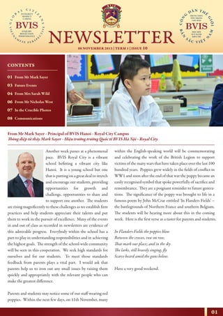 01
08 NOVEMBER 2013 | TERM 1 | ISSUE 10
NEWSLETTER
NHỊP CẦU THẾ GIỚI
From Mr Mark Sayer - Principal of BVIS Hanoi - Royal City Campus
Thông điệp từ thầy Mark Sayer - Hiệu trưởng trường Quốc tế BVIS Hà Nội - Royal City
Another week passes at a phenomenal
pace. BVIS Royal City is a vibrant
school befitting a vibrant city like
Hanoi. It is a young school but one
that is putting on a great deal to stretch
and encourage our students, providing
opportunities for growth and
challenge, opportunities to share and
to support one another. The students
are rising magnificently to these challenges as we establish firm
practices and help students appreciate their talents and put
them to work in the pursuit of excellence. Many of the events
in and out of class as recorded in newsletters are evidence of
this admirable progress. Everybody within the school has a
part to play in understanding responsibilities and in achieving
the highest goals. The strength of the school-wide community
will be seen in this cooperation. We seek high standards for
ourselves and for our students. To meet those standards
feedback from parents plays a vital part. I would ask that
parents help us to iron out any small issues by raising them
quickly and appropriately with the relevant people who can
make the greatest difference.
Parents and students may notice some of our staff wearing red
poppies. Within the next few days, on 11th November, many
within the English-speaking world will be commemorating
and celebrating the work of the British Legion to support
victims of the many wars that have taken place over the last 100
hundred years. Poppies grew widely in the fields of conflict in
WW1 and soon after the end of that war the poppy became an
easily recognised symbol that spoke powerfully of sacrifice and
remembrance. They are a poignant reminder to future genera-
tions. The significance of the poppy was brought to life in a
famous poem by John McCrae entitled ‘In Flanders Fields’ –
the battlegrounds of Northern France and southern Belgium.
The students will be hearing more about this in the coming
week. Here is the first verse as a taster for parents and students.
In Flanders Fields the poppies blow
Between the crosses, row on row,
That mark our place; and in the sky
The larks, still bravely singing, fly
Scarce heard amid the guns below.
Have a very good weekend.
CONTENTS
01
03
04
06
07
08
From Mr Mark Sayer
Future Events
From Mrs Sarah Wild
From Mr Nicholas West
In the Crucible Photos
Communications
 