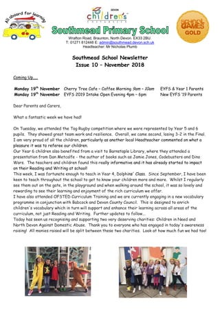 Wrafton Road, Braunton, North Devon. EX33 2BU.
T: 01271 812448 E: admin@southmead.devon.sch.uk
Headteacher: Mr Nicholas Plumb
Southmead School Newsletter
Issue 10 – November 2018
Coming Up.....
Monday 19th
November Cherry Tree Cafe – Coffee Morning 9am – 10am EYFS & Year 1 Parents
Monday 19th
November EYFS 2019 Intake Open Evening 4pm – 6pm New EYFS ’19 Parents
Dear Parents and Carers,
What a fantastic week we have had!
On Tuesday, we attended the Tag Rugby competition where we were represented by Year 5 and 6
pupils. They showed great team work and resilience. Overall, we came second, losing 3-2 in the Final.
I am very proud of all the children, particularly as another local Headteacher commented on what a
pleasure it was to referee our children.
Our Year 6 children also benefited from a visit to Barnstaple Library, where they attended a
presentation from Dan Metcalfe - the author of books such as Jamie Jones, Codebusters and Dino
Wars. The teachers and children found this really informative and it has already started to impact
on their Reading and Writing at school!
This week, I was fortunate enough to teach in Year 4, Dolphins' Class. Since September, I have been
keen to teach throughout the school to get to know your children more and more. Whilst I regularly
see them out on the gate, in the playground and when walking around the school, it was so lovely and
rewarding to see their learning and enjoyment of the rich curriculum we offer.
I have also attended OFSTED Curriculum Training and we are currently engaging in a new vocabulary
programme in conjunction with Babcock and Devon County Council. This is designed to enrich
children's vocabulary which in turn will support and enhance their learning across all areas of the
curriculum, not just Reading and Writing. Further updates to follow...
Today has seen us recognising and supporting two very deserving charities: Children in Need and
North Devon Against Domestic Abuse. Thank you to everyone who has engaged in today's awareness
raising! All monies raised will be split between these two charities. Look at how much fun we had too!
 