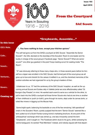 From the
Courtyard
Issue 102
April 2016
“...You have nothing to lose, except your kitchen aprons”
The call had gone out from the GHQ’s courtyard at SAC Scouts: ”Assemble the Senior
Scouts!!”, the GSL decreed on the doorstep of the Scouters’ Room to one leader and his
buddy in charge of the scout group’s Facebook page. “Senior Scouts?? What are senior
scouts?” one other guy gawked in the post-Troop-meeting scrum for seating inside “The
Room”.
“G” was obviously referring to those many chaps who, in those several years before he him-
self as a nipper was enrolled in the SAC Scouts, had formed part of the scout group we all
grew up to love and cherish for the values it instilled in us, and the cherished memories of the
outdoor activities we had organized for us by the group’s leaders of then.
Unbeknown to us, “G” had the centenary of the SAC Scouts’ inception, as well as the up-
coming annual Scouts and Guides rally in Valletta (what we once affectionately called “St.
George’s Day Parade”) in mind. He wanted each event to serve as a vehicle for the other, to
pull in back into the GHQ’s courtyard all those former Scouts who had at one time or another
of their childhood or youth (or both!), gone through its rooms, slept under its canvas tents, or
toiled like miners in digging out the Mouse Hole.
Some bright spark, balancing his backside on one of the few remaining “still operational”
chairs in the Scouters’ Room, quickly quipped that the term “Senior Scouts” seemed like a
term pulled out of a South Florida nursing home’s marketing brochure. At one point of the
‘philosophical’ exchange which was stirred up, one lass innocently coined the term
“Greybeards”, and it caught on. The Facebook admin stuck to his guns, whilst caressing his
canine bodyguard, he wanted “Past Members” instead, and nobody argued with that depart-
“Greybeards, Assemble...”
In this issue
GSL’s Note.
Cubs..
Scouts..
Ventures..
Rovers..
Coming up
From the Courtyard
SAC Scouts
Issue 103
April 2016
 