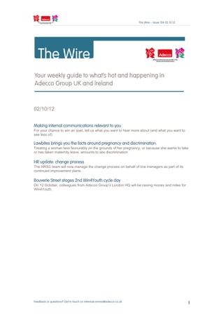 The Wire – Issue 104 02.10.12




02/10/12


Making internal communications relevant to you
For your chance to win an ipad, tell us what you want to hear more about (and what you want to
see less of).

Lawbites brings you the facts around pregnancy and discrimination.
Treating a woman less favourably on the grounds of her pregnancy, or because she wants to take
or has taken maternity leave, amounts to sex discrimination

HR update: change process
The HRSC team will now manage the change process on behalf of line managers as part of its
continued improvement plans.

Bouverie Street stages 2nd Win4Youth cycle day
On 12 October, colleagues from Adecco Group’s London HQ will be raising money and miles for
Win4Youth.




Feedback or questions? Get in touch on internalcomms@adecco.co.uk                                   1
 