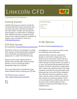 April 2008
                                                                                                     Issue 1




 L INKED I N CFD
A networking forum for CFD professionals



Getting Started                                        Inside This Issue
 
                                                       Getting Started                        1
LinkedIn CFD group was created to provide the
                                                       CFD Pain                               1
interested CFD professionals a place where they
                                                       In My opinion                          1
can share news/ideas, seek help, and network
with other CFDers. LinkedIn site only allows for
group members to contact others on individual
basis. Members who want to contact the whole
group at once could go through this newsletter for
requests, news, and opinions. Email us at:
CFDlinkedin@gmail.com
                                                     In My Opinion
CFD Pain Survey
                                                     By Kamran Fouladi (fouladi@infomec.cc)
By Greg Burgreen (burgreen@SimCenter.MsState.Edu)

Optimal LLC invites you to participate in a simple   (The following is an excerpt of an article I wrote
three-question survey inquiring about significant    for CFD Review a few months ago)
pain or bottlenecks associated with your CFD
                                                     Substantial efforts have been underway for
applications. It is called: The CFD Pain Survey.
                                                     decades to make CFD an integral part of the
                                                     design process. Government research labs and
Based on survey results, Optimal wishes to
                                                     large commercial corporations have been using
identify a few articulate alpha-software testing
                                                     CFD for decades and many of them use number of
partners to assist us during the product
                                                     in-house and commercially developed CFD codes.
development stage of our software.
                                                     However, for CFD to truly become a viable design
                                                     tool, it needs to be utilized by small to mid-range
This is your opportunity to provide direct input
                                                     companies much like the structural analysis tools
toward software aimed at reducing your CFD pain.
                                                     being used now. Since most of these companies
                                                     can’t afford the resources to develop in-house
The CFD Pain Survey is found at:
                                                     codes, then the success of CFD as a design tool
http://www.o-ptimal.com/survey.html
                                                     rests squarely on commercial software. Factors
                                                     such as grid generation, problem setup, and cost
Best,
                                                     (to name a few) currently impede the mass
Greg
                                                     utilization of commercial CFD software by non-
                                                     traditional users.

                                                     (Continued on page 2)
 