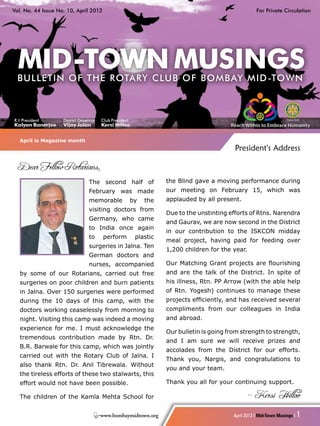 Vol. No. 44 Issue No. 10, April 2012                                                                   For Private Circulation




R. I. President     District Governor   Club President
Kalyan Banerjee     Vijay Jalan         Kersi Hilloo


   April is Magazine month
                                                                                            President's Address

   Dear Fellow Rotarians,
                                 The second half of                 the Blind gave a moving performance during
                                 February was made                  our meeting on February 15, which was
                                 memorable               by   the   applauded by all present.
                                 visiting doctors from
                                                                    Due to the unstinting efforts of Rtns. Narendra
                                 Germany, who came
                                                                    and Gaurav, we are now second in the District
                                 to India once again
                                                                    in our contribution to the ISKCON midday
                                 to     perform           plastic
                                                                    meal project, having paid for feeding over
                                 surgeries in Jalna. Ten
                                                                    1,200 children for the year.
                                 German doctors and
                                 nurses, accompanied                Our Matching Grant projects are flourishing
   by some of our Rotarians, carried out free                       and are the talk of the District. In spite of
   surgeries on poor children and burn patients                     his illness, Rtn. PP Arrow (with the able help
   in Jalna. Over 150 surgeries were performed                      of Rtn. Yogesh) continues to manage these
   during the 10 days of this camp, with the                        projects efficiently, and has received several
   doctors working ceaselessly from morning to                      compliments from our colleagues in India
   night. Visiting this camp was indeed a moving                    and abroad.
   experience for me. I must acknowledge the
                                                                    Our bulletin is going from strength to strength,
   tremendous contribution made by Rtn. Dr.
                                                                    and I am sure we will receive prizes and
   B.R. Barwale for this camp, which was jointly
                                                                    accolades from the District for our efforts.
   carried out with the Rotary Club of Jalna. I
                                                                    Thank you, Nargis, and congratulations to
   also thank Rtn. Dr. Anil Tibrewala. Without
                                                                    you and your team.
   the tireless efforts of these two stalwarts, this
   effort would not have been possible.                             Thank you all for your continuing support.

   The children of the Kamla Mehta School for                                                      - Kersi Hilloo

                                        www.bombaymidtown.org                               April 2012 I Mid-Town Musings I   1
 