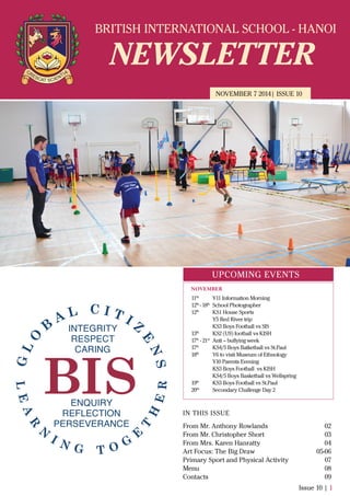 BRITISH INTERNATIONAL SCHOOL - HANOI
NEWSLETTER
NOVEMBER 7 2014| ISSUE 10
IN THIS ISSUE
From Mr. Anthony Rowlands
From Mr. Christopher Short
From Mrs. Karen Hanratty
Art Focus: The Big Draw
Primary Sport and Physical Activity
Menu
Contacts
02
03
04
05-06
07
08
09
Issue 10 | 1
UPCOMING EVENTS
11th
Y11 Information Morning
12th
- 18th
School Photographer
12th
KS1 House Sports
Y5 Red River trip
KS3 Boys Football vs SIS
13th
KS2 (U9) football vs KISH
17th
- 21st
Anti – bullying week
17th
KS4/5 Boys Batketball vs St.Paul
18th
Y6 to visit Museum of Ethnology
Y10 Parents Evening
KS3 Boys Football vs KISH
KS4/5 Boys Basketball vs Wellspring
19th
KS3 Boys Football vs St.Paul
20th
Secondary Challenge Day 2
NOVEMBER
 