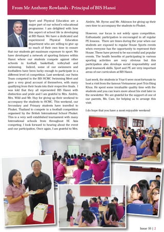 Issue 10 | 2
From Mr Anthony Rowlands - Principal of BIS Hanoi
Sport and Physical Education are a
major part of our school’s educational
programme. I am delighted with how
this aspect of school life is developing
at BIS Hanoi. We have a dedicated and
experienced Physical Education
department who are willing to give up
so much of their own time to ensure
that our students get maximum exposure to sport. We
have developed a network of sporting ﬁxtures within
Hanoi where our students compete against other
schools in football, basketball, volleyball and
swimming. Indeed, some of our swimmers and
footballers have been lucky enough to participate in a
diﬀerent level of competition. Last weekend, our Swim
Team competed in the BIS HCMC Swimming Meet and
gave a very good account of themselves, with many
qualifying from their heats into their respective ﬁnals. I
was told that they all represented BIS Hanoi with
distinction and pride and I am grateful to Mrs. Airdrie,
Mrs. Wild and Mr. Huy for giving up their weekend to
accompany the students to HCMC. This weekend, our
Secondary and Primary students have travelled to
Phuket, Thailand to compete in a football competition
organised by the British International School Phuket.
This is a very well established tournament with many
International schools from throughout SE Asia
competing. I look forward to hearing about the event
and our participation. Once again, I am grateful to Mrs.
Airdrie, Mr. Byrne and Mr. Atkinson for giving up their
own time to accompany the students to Phuket.
However, our focus is not solely upon competition.
Enthusiastic participation is encouraged in all regular
PE lessons. There are times during the year when our
students are exposed to regular House Sports events
when everyone has the opportunity to represent their
House. These have proved to be successful and popular
events. The health beneﬁts of participating in various
sporting activities are very obvious but this
participation also develops social responsibility and
great teamwork skills. Sport and PE are very important
areas of our curriculum at BIS Hanoi.
Last week, the students in Year 6 were most fortunate to
host a visit from the famous Vietnamese poet Trần Đăng
Khoa. He spent some invaluable quality time with the
students and you can learn more about his visit later in
the newsletter. We are grateful for the support of one of
our parents, Ms. Cam, for helping us to arrange this
visit.
I do hope that you have a most enjoyable weekend
 