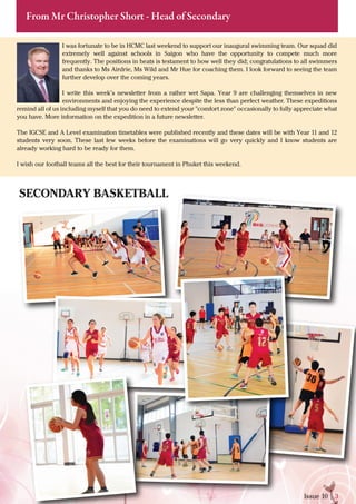 Issue 10 | 3
From Mr Christopher Short - Head of Secondary
I was fortunate to be in HCMC last weekend to support our inaugural swimming team. Our squad did
extremely well against schools in Saigon who have the opportunity to compete much more
frequently. The positions in heats is testament to how well they did; congratulations to all swimmers
and thanks to Ms Airdrie, Ms Wild and Mr Hue for coaching them. I look forward to seeing the team
further develop over the coming years.
I write this week’s newsletter from a rather wet Sapa. Year 9 are challenging themselves in new
environments and enjoying the experience despite the less than perfect weather. These expeditions
remind all of us including myself that you do need to extend your "comfort zone" occasionally to fully appreciate what
you have. More information on the expedition in a future newsletter.
The IGCSE and A Level examination timetables were published recently and these dates will be with Year 11 and 12
students very soon. These last few weeks before the examinations will go very quickly and I know students are
already working hard to be ready for them.
I wish our football teams all the best for their tournament in Phuket this weekend.
SECONDARY BASKETBALL
 
