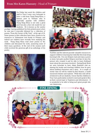 On Friday last week the children and
staﬀ in Year 6 were very fortunate to
have a visit from Trang Dang Khoa, a
famous poet in Vietnam who is
especially popular with children.
Trang Dang Khoa is not only a great
poet but also a ﬁne role model for our
students. He is known as the 'poetry
prodigy', having published his ﬁrst printed poem when
he was just 8 year-olds followed by a collection of
poems, 'From the Corner of My Yard ', at the age of 10.
Some poems in this collection have been chosen to be
resources in Vietnamese text books in Primary and
indeed our children have recently been studying his
work. Trang Dang Khoa read some poems to the
children and discussed his work, answering some of
their many questions. At the end of the session each
child received the generous gift of an anthology of his
poetry.
Issue 10 | 4
From Mrs Karen Hanratty - Head of Primary
FINE DINING
YouTube and the internet provide valuable resources to
support children’s learning but visits like this truly bring
learning to life. It is one thing to read and enjoy a poem
or story, but quite another thing to meet face to face the
person who created it and be able to learn ﬁrsthand
more about the processes involved. During Book Week
we were fortunate to have Adam Bushnell visit us,
sharing his books and teaching children how he goes
about building characters and a story. In a couple of
weeks’ time we will be visited by Ben Heason, a world
renowned climber and explorer. While this visit will be
of interest to all our students, I know that the children in
Year 4 are particularly excited to meet and speak to Ben
as their current topic is ‘Explorers and Adventurers’. It
is wonderful to be able to bring such great people into
our classrooms.
 