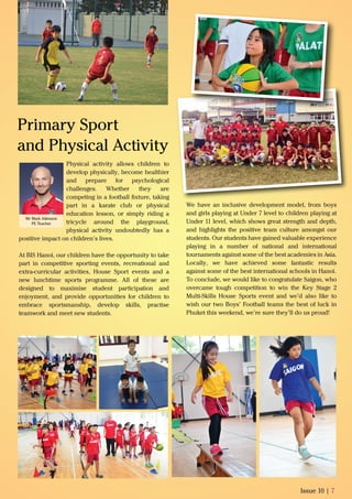 Physical activity allows children to
develop physically, become healthier
and prepare for psychological
challenges. Whether they are
competing in a football ﬁxture, taking
part in a karate club or physical
education lesson, or simply riding a
tricycle around the playground,
physical activity undoubtedly has a
positive impact on children’s lives.
At BIS Hanoi, our children have the opportunity to take
part in competitive sporting events, recreational and
extra-curricular activities, House Sport events and a
new lunchtime sports programme. All of these are
designed to maximise student participation and
enjoyment, and provide opportunities for children to
embrace sportsmanship, develop skills, practise
teamwork and meet new students.
Issue 10 | 7
Mr Mark Atkinson
PE Teacher
Primary Sport
and Physical Activity
We have an inclusive development model, from boys
and girls playing at Under 7 level to children playing at
Under 11 level, which shows great strength and depth,
and highlights the positive team culture amongst our
students. Our students have gained valuable experience
playing in a number of national and international
tournaments against some of the best academies in Asia.
Locally, we have achieved some fantastic results
against some of the best international schools in Hanoi.
To conclude, we would like to congratulate Saigon, who
overcame tough competition to win the Key Stage 2
Multi-Skills House Sports event and we’d also like to
wish our two Boys’ Football teams the best of luck in
Phuket this weekend, we’re sure they’ll do us proud!
 