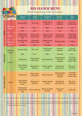 Issue 10 | 8
BIS HANOI MENU
Week Beginning 10th November
Monday
10th
Nov 11th
Nov 12th
Nov 13th
Nov 14h
Nov
Tuesday Wednesday Thursday Friday
From Year 3 to Year 12 : All meals come with a salad or salad bar choice along and 2 choices of vegetables, rice, Vietnamese soup.
From Year 7 to Year 12: We have introduced our NEW Sandwich bar with assorted cheeses, fresh tuna, egg salad, roast meats and
other daily specials on our homemade bread, dark rye, whole wheat, oatmeal, french bread, Vietnamese rolls, raisin bread and
other fresh baked bread every day.
Banana muﬃn
Passion pound
cake
Potato and
beef samosa
Banana cream
crepe
YogurtOatmeal cookie
Morning
snack
Morning
snack
Lunch
Lunch
Lunch
Afternoon
snack
EYFSPRIMARYSECONDARY
Grilled cheese
sandwich
Minced pork
wrapped quail
egg
Minced pork
wrapped quail
egg
Boiled pork
Fried chicken
with orange
sauce
Braised pork
cake with rice
Maccaroni
with beef
Sauteed seafood
noodle
Braised pork
and tofu
Fried chicken
with orange
sauce
Braised pork
cake with rice
Maccaroni
with beef
Sauteed seafood
noodle
Moroccan chiken
rice pilaf
Braised pork
and tofu
Hue noodle soup
Crispy beef
noodle
Pork ragu
Fried chicken
in ﬁsh sauce
Chicken ﬁngers,
roast baby
potatoes
Pan seared pork
Fried chicken
in ﬁsh sauce
Sauteed noodle
with seafood
Braised pork
cake with rice
Fried ﬁsh,
home made
potato chips
Fried ﬁsh,
home made
potato chips
Boiled pork
Fried chicken
in ﬁsh sauce
Chicken ﬁngers,
roast baby
potatoes
Pan seared pork
Fried ﬁsh,
home made
potato chips
American
doughnut
Corn and
chicken soup
Milk
Fruit
Smoothie Juice JuiceSoya milk
Fruit Fruit Fruit Fruit
Fruit
MilkJuice JuiceSoya milk
Milk MilkJuice JuiceSoya milk
Rice soup
Grilled cheese
sandwich
American
doughnut
Corn and
chicken soup
Rice soupBanana muﬃn
 