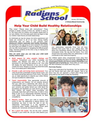 January,  2014  Issue  10

A  Virtues-Based  Community

Help Your Child Build Healthy Relationships
"Play   nicely."   "Please   share   with   Johnny/Suzie."   These  
phrases   or   similar   versions   of   them   are      familiar   to   many   of  
us.  We   heard   them  as  children   and  probably   repeat   them   to  
our  own  children.  It's  in  the  early  years  when  we  begin  to  help  
our  children  make  friends  and  build  relationships.
As  individuals  we  may  be  unique,  but  some  experiences  and  
needs   are   common   to   all   of   our   lives.   Having   healthy                  
relationships   with   our   peers   is   one   common   need.                          
Adolescent  children  especially  need  healthy  friendships.  
It's  important  to  this  age  group  to  have  someone  who  shares  
the  same  likes  and  dislikes  in  music  or  clothing,  or  someone  
own   relationships,   especially   those   that   are   longwho  can  offer  mutual  support  in  navigating  this  difficult  growth  
standing—from   junior   high   or   your   college   days.   Talk  
stage.   Parental   guidance   at   this   time   is   key   to   helping   form  
about   your   friendships   openly—the   good   times   and   the  
healthy  friendships.
not-so-good   times,   the   ups   and   the   downs.   Your   child  
Here   are   some   ways   you   can   help   your   child   build  
healthy  relationships:





should   know   that   putting   effort   into   relationships  is   what  
contributes  to  their  value  and  longevity.

Our  
Build   respect   for   other   people's   feelings   and                 children   spend   many   unsupervised   hours   away   from  
home,  and  inevitably  they  leave  the  family.  Learning   how   to  
property.   Compliment   your   child's   knowledge   and            
choose  good  friends  and  how  to  nurture  friendships  is  an  
abilities,   pay   attention   and   listen   to   her,   and   ask                  
permission   to   use   things   that   belong   to   her.   Your   child   important  part  of  growing  up.  These  skills  can  make  coping  
will   display   the   same   behaviors   to   you   and   to   others     with  life's  hardships  a  lot  easier  when  they  occur.                                                                                      
outside  the  home.  Respect  is  a  two-way  street  that  builds   Put  It  Into  Practice
trust,  encouraging  good  relationships.
Talk  to  your  child  about  her  friendships.  Ask  her  whether  she  
Provide   a   safe   and   loving   home   environment.   Your   and   her   friends   treat   each   other   with   respect.   Talk   to   her  
child  should  feel  comfortable  bringing  friends  home,  and   about   how   she   can   approach   a   friend   when   things   aren't        
her  friends  should  feel  welcome  in  your  home.  This  gives   going  well  but  she  wants  to  keep  the  friendship.
you   an   ideal   opportunity   to   observe   your   child's   friends  
and  spot  troublesome  relationships.



Teach   responsibility.   Give   appropriate   amounts   of      
independence   and   freedom.   Do   not   instantly   demand  
that   your   child   end   a   relationship   with   which   you   are    
uncomfortable.  Instead,  choose  a  time  to  calmly  express  
your   concerns   and   gently   remind   your   child   about   the  
boundaries   and   standards   you   have   set   for   your   family.  
Most   children   will   respect   these   boundaries   and              
eventually  make  them  part  of  their  lives.  A  child  is  more  
likely   to   give   up   an   inappropriate   friendship   because   it  
could   cause   embarrassment   than   because   he   feels        
compelled  to.



Resolve   conflict.   Teach   your   child   to   respect   other  
points   of   view.   No   relationship   is   without   discord,   and  
sometimes   we   have   to   lose   the   fight   to   win   the                      
relationship.   Compromise   is   a   key   ingredient   in                
maintaining   good,   healthy   relationships.   Where   good  
relations  are    concerned,  winning  isn't  everything.



Be   a   good   role   model.   You   are   the   most      powerful              
example   in   your   child's   life.   Let   your   child   observe   your  

 