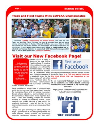 Page 2

RADIANS SCHOOL

Track and Field Teams Wins COPSAA Championship

      Yet   another   COPSAA   Championship   for   Radians   School.   The   Track   and   Field  
Team   has   won   First   Place.   This   year   has   been   a   successful   year   with   our   teams            
winning   championships   in   Futsal,   Volleyball,   Softball,   and,   now,   Track   &   Field.                                                                    
We   congratulate   our   student   athletes   who   demonstrate   the   virtues   of   dedication   and  
commitment   in   sports   and   in  their   academic   work.   Many   of   these   athletes   are   “A”          
students  and  manage  their  time  to  successfully  fulfill  their  academic  responsibili-­
ties,  as  well  as  their  athletic  ones.  Gooooooo  SHARKS!  

Visit our New Facebook Page!
“To catch the reader's attention,

Radians   School   is   happy   to  
announce   its   new   Official                
Facebook  Page.  A  long  time  
in  the  making,  the  new  page  
provides  a  new    outreach  for  
information  about  our  school  
and   the   extensive   activities  
that   it   undertakes   every   the  page  and  therefore  get  constant  updates  on  their  
year.  While  the  newsletter  is   Facebook  Page.    It   is   THE   best   way   to   showcase  
a   wonderful   forum   for   the   the   great   things   that   are   happening   at   our  
dissemination   of      all   school   school.
news,   Facebook   allows   for  
So   we   recommend   that   each   and   every   member  
immediate   communication  
of   our   academic   and   virtues-based   community  
with   our   school   community,  
connect   with   our   Facebook   to   be   “in   the   loop”.          
current  students,  and  alumni.  
      Our  link  is:      
While   establishing   strong   lines   of   communication  
within   the   schoolhouse   has   always   been   essential   h ps://www.facebook.com/pages/Radiansfor   maintaining   focus   and   for   building   momentum  
School/1382577338659900  
toward   shared   objectives,   communication   beyond  
the   schoolhouse   has   become   more   important   than  
ever.      Faced   with   shrinking   budgets   and   constant  
scrutiny   in   today’s   accountability   culture,   public        
relations   has   quickly   become   a   new   priority   for          
academic   institutions.      After   all,   the   fact   is   that          
informed  communities  tend  to  care  more  about  their  
schools.  
place an interesting sentence or
quote from the story here.”

...informed  
communities  
tend  to  care  
more  about  
their  
schools...

Things  have  gone  extremely  well  with  our  Facebook  
Page   –   parents   love   it.   We   have   grandparents   and  
other   relatives,   former   students,   and   community  
members   (businesses,   reporters,   etc.)   that   “LIKE”  

 