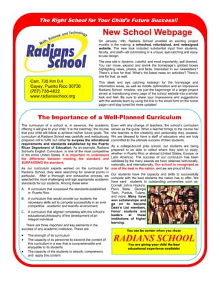 The Right School for Your Child’s Future Success!!

New  School  Webpage  
On   January   14th,   Radians   School   unveiled   an   exciting   project  
months  in  the  making:   a   refreshed,   refurbished,   and   redesigned    
website.   The   new   look   included   substantial   input   from   students,      
faculty,  and  staff—all  culminating  in  a  unique,  eye-catching  and  easyto-use  design.
The  new  site  is  dynamic,  colorful,  and  most  importantly,  self  directed.  
You   can   move,   expand   and   shrink   the   homepage’s   gridded   boxes  
highlighting   news,   photos,   and   facts.   Interested   in   our   newsletters?  
There’s  a  box  for  that.  What’s  the  latest  news  on  activities?  There’s  
one  for  that,  as  well.

Carr.  735  Km  0.4
Cayey,  Puerto  Rico  00736
(787)  738-4822
www.radiansschool.org

This   sleek   and   eye   catching   redesign   for   the   homepage   and                
information  areas,  as  well  as  mobile  optimization  and  an  impressive  
Radians  School    timeline,  are  just  the  beginnings  of  a  larger  project  
aimed  at  transitioning  every  page  of  the  school  website  into  a  similar  
look   and   feel.   Be   sure   to   share   your   impressions   and   suggestions  
with  the  website  team  by  using  the  link  to  the  email  form  on  the  home  
page—and  stay  tuned  for  more  updates!

The Importance of a Well-Planned Curriculum
The   curriculum   of   a   school   is,   in   essence,   the   academic     Even   with   any   change   of   teachers,   the   school’s   curriculum  
offering  it  will  give  to  your  child.  It  is  the  roadmap,  the  course   serves  as  the  guide.  What  a  teacher  brings  to  the  course  he/
that  your  child  will  follow  to  achieve  his/her  future  goals.  The   she   teaches   is   the   creativity   and   personality   they   possess.  
curriculum  at  Radians  School  was  carefully  and  meticulously   We   are   blessed   to   have   a   staff   of   educators   who   are   truly  
prepared  not  to  fulfill,  but  rather  to  surpass  the  educational   committed  to  the  ultimate  success  of  their  students.  
requirements   and   standards   established   by   the   Puerto  
Rican   Department   of   Education.  As  an  example,  Radians   As   a   college-bound   prep   school,   our   students   are   being    
School’s  English  Curriculum,  is  one  of  the  most  competitive   prepared   to   be   able   to   select   where   they   wish   to   study,  
in   the  entire   United   States.   It   is   important   to   understand   whether  in  Puerto  Rico  or  abroad  (United  States,  Europe,  or  
Latin   America).   The   success   of   our   curriculum   has   been  
the   difference   between   meeting   the   standard   and          
validated  by  the  many  awards  we  have  obtained  both  locally,  
SURPASSING  the  standard.  
nationally,  and  internationally.  Our  school  is  recognized  as  
As   our   curriculum   experts   worked   on   the   curriculum   for      one  of  the  best  in  the  nation,  and  we  are  proud  of  this.  
Radians   School,   they   were   searching   for   several   points   in  
particular.      After   a   thorough   and   exhaustive   process,   we   Our   students   have   the   capacity   and   skills   to   successfully  
selected  the  most  challenging  and  age  appropriate  academic   compete   with   the   best   students   the   nation   has   to   offer.  We  
have   sent      students   to   outstanding   universities   such   as:    
standards  for  our  students.  Among  these  were:
Cornell,  Johns  Hopkins,  
A. A  curriculum  that  surpassed  the  standards  established   Penn   State,   Georgia  
in    Puerto  Rico
Tech,   Purdue,   Tulane,  
and   more.   Many   have  
B. A  curriculum  that  would  provide  our  students  the              
won   scholarships   and    
necessary  skills  set  to  compete  successfully  in  an  ever   go   on   to   become  
competitive      academic  and  real-life  environment.
Dean’s   List   members,  
C. A  curriculum  that  aligned  completely  with  the  school’s         Honor   students   and      
leaders  
at  
these          
educational  philosophy  of  the  development  of  an              
institutions   of   higher  
integral  individual
learning.  
          There  are  three  important  and  key  elements  in  the              
success  of  any  academic  institution.  These  are:
You can be certain when you chose
 The  strength  of  its  curriculum
 The  capacity  of  its  personnel  to  transmit  the  content  of  
this  curriculum  in  a  way  that  is  comprehensible  and      
You are giving your child the best
enjoyable  to  its  students
educational experience available!
 The  capacity  of  the  students  to  absorb,  comprehend,  
and    apply  this  content.  

RADIANS  SCHOOL

 