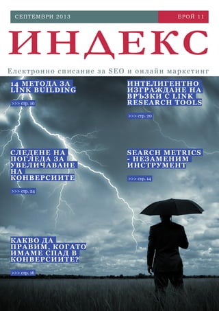 СЕП Т Е М В Р И 2 0 1 3

БРОЙ 1 1

ИНДЕКС
Електронно списание за SEO и онлайн маркетинг
1 4 МЕ ТОДА ЗА
LI N K BUILDI NG
>>> стр. 10

ИНТ Е Л ИГ Е НТ Н О
ИЗ Г Р А Ж Д А НЕ Н А
В Р ЪЗ К И С L IN K
R E SE A R C H T O OL S
>>> стр. 20

С Л ЕДЕ Н Е Н А
П ОГ ЛЕ ДА ЗА
УВ ЕЛИЧА ВАН Е
НА
К ОНВЕ Р СИ И ТЕ
>>> стр. 24

К А КВО Д А
П РАВИМ, КО Г АТО
ИМ АМ Е С П АД В
К ОНВЕ Р СИ И ТЕ?
>>> стр. 16

S E A R C H M E T R ICS
- НЕ З А М Е НИМ
ИНС Т Р У М Е НТ
>>> стр. 14

 