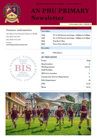 14 November 2014 | ISSUE 11
Dates for your diary
IN THIS ISSUE
From: Page
Head teacher 2
PE Department 3,4,5,6
Staff Profiles 7
MP3 Live Lunches 8
Community Service Department 9
EAL Department 10
PTG 11,12
Menu 13,14
Contact information
225 Nguyen Van Huong St, District 2, HCMC
Tel: (848) 3744 4551
Fax: (848) 3744 4182
E-mail:
simonhigham@bisvietnam.com
BRITISH INTERNATIONAL SCHOOL - HO CHI MINH CITY
AN PHU PRIMARY
Newsletter
18th Y1 to Y6 Parent meetings - 3.00pm to 5.30pm
19th Y1 to Y6 Parent meetings - 3.00pm to 5.30pm
20th Teacher’s Day
30th Terry Fox charity run
4th PTG Disco
November
December
 