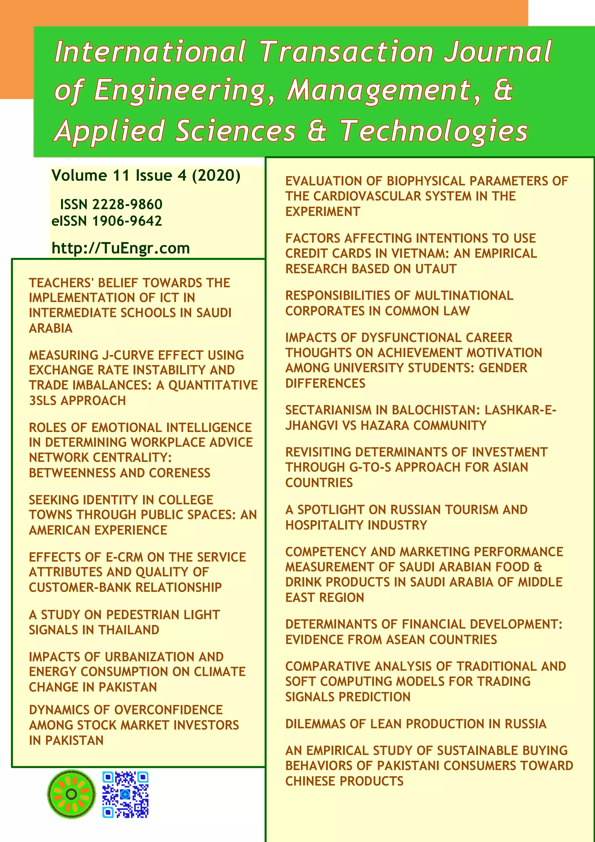 Volume 11 Issue 4 (2020)
ISSN 2228-9860
eISSN 1906-9642
http://TuEngr.com
TEACHERS' BELIEF TOWARDS THE
IMPLEMENTATION OF ICT IN
INTERMEDIATE SCHOOLS IN SAUDI
ARABIA
MEASURING J-CURVE EFFECT USING
EXCHANGE RATE INSTABILITY AND
TRADE IMBALANCES: A QUANTITATIVE
3SLS APPROACH
ROLES OF EMOTIONAL INTELLIGENCE
IN DETERMINING WORKPLACE ADVICE
NETWORK CENTRALITY:
BETWEENNESS AND CORENESS
SEEKING IDENTITY IN COLLEGE
TOWNS THROUGH PUBLIC SPACES: AN
AMERICAN EXPERIENCE
EFFECTS OF E-CRM ON THE SERVICE
ATTRIBUTES AND QUALITY OF
CUSTOMER-BANK RELATIONSHIP
A STUDY ON PEDESTRIAN LIGHT
SIGNALS IN THAILAND
IMPACTS OF URBANIZATION AND
ENERGY CONSUMPTION ON CLIMATE
CHANGE IN PAKISTAN
DYNAMICS OF OVERCONFIDENCE
AMONG STOCK MARKET INVESTORS
IN PAKISTAN
EVALUATION OF BIOPHYSICAL PARAMETERS OF
THE CARDIOVASCULAR SYSTEM IN THE
EXPERIMENT
FACTORS AFFECTING INTENTIONS TO USE
CREDIT CARDS IN VIETNAM: AN EMPIRICAL
RESEARCH BASED ON UTAUT
RESPONSIBILITIES OF MULTINATIONAL
CORPORATES IN COMMON LAW
IMPACTS OF DYSFUNCTIONAL CAREER
THOUGHTS ON ACHIEVEMENT MOTIVATION
AMONG UNIVERSITY STUDENTS: GENDER
DIFFERENCES
SECTARIANISM IN BALOCHISTAN: LASHKAR-E-
JHANGVI VS HAZARA COMMUNITY
REVISITING DETERMINANTS OF INVESTMENT
THROUGH G-TO-S APPROACH FOR ASIAN
COUNTRIES
A SPOTLIGHT ON RUSSIAN TOURISM AND
HOSPITALITY INDUSTRY
COMPETENCY AND MARKETING PERFORMANCE
MEASUREMENT OF SAUDI ARABIAN FOOD &
DRINK PRODUCTS IN SAUDI ARABIA OF MIDDLE
EAST REGION
DETERMINANTS OF FINANCIAL DEVELOPMENT:
EVIDENCE FROM ASEAN COUNTRIES
COMPARATIVE ANALYSIS OF TRADITIONAL AND
SOFT COMPUTING MODELS FOR TRADING
SIGNALS PREDICTION
DILEMMAS OF LEAN PRODUCTION IN RUSSIA
AN EMPIRICAL STUDY OF SUSTAINABLE BUYING
BEHAVIORS OF PAKISTANI CONSUMERS TOWARD
CHINESE PRODUCTS
 