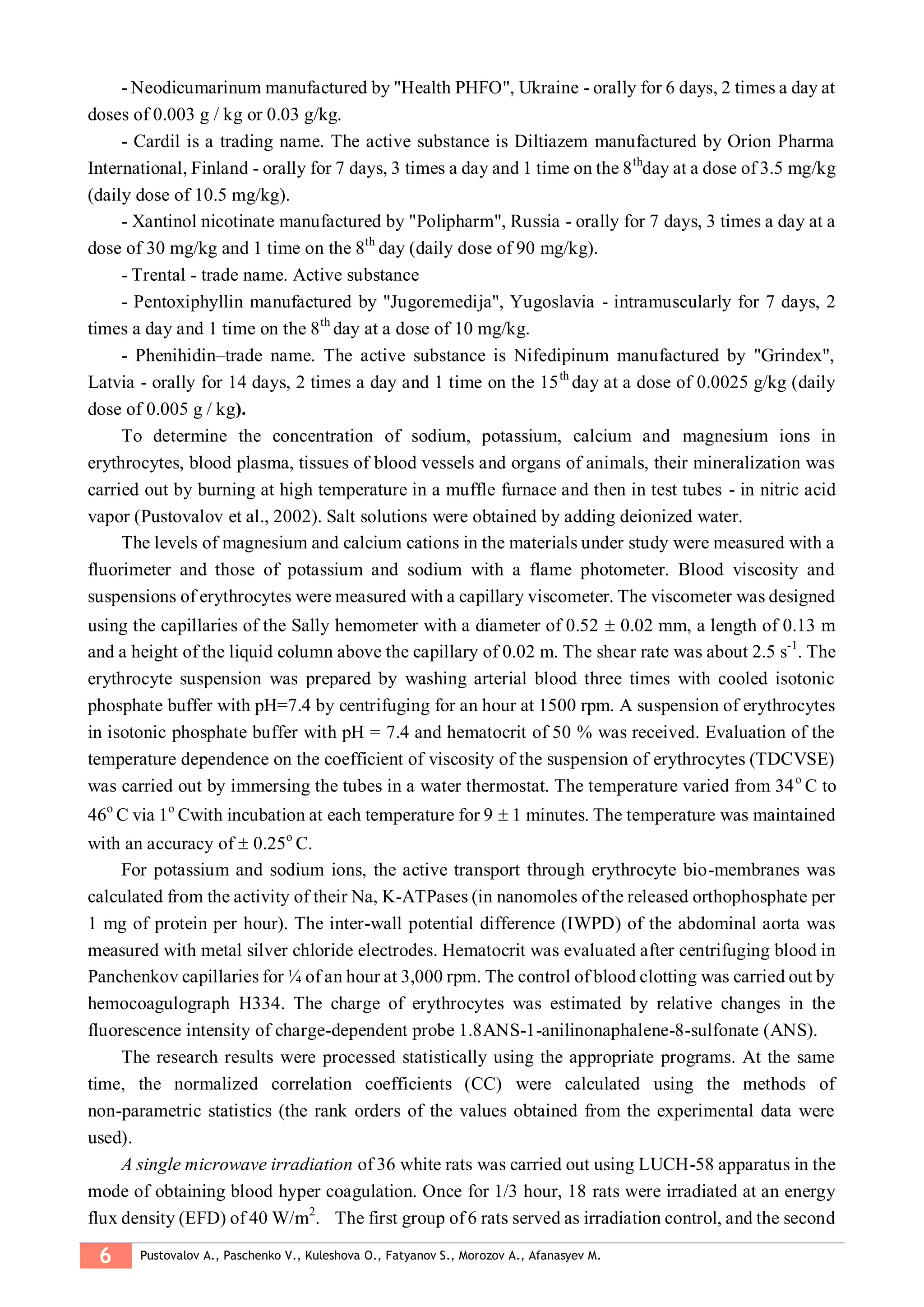 6 Pustovalov A., Paschenko V., Kuleshova O., Fatyanov S., Morozov A., Afanasyev M.
- Neodicumarinum manufactured by "Health PHFO", Ukraine - orally for 6 days, 2 times a day at
doses of 0.003 g / kg or 0.03 g/kg.
- Cardil is a trading name. The active substance is Diltiazem manufactured by Orion Pharma
International, Finland - orally for 7 days, 3 times a day and 1 time on the 8th
day at a dose of 3.5 mg/kg
(daily dose of 10.5 mg/kg).
- Xantinol nicotinate manufactured by "Polipharm", Russia - orally for 7 days, 3 times a day at a
dose of 30 mg/kg and 1 time on the 8th
day (daily dose of 90 mg/kg).
- Trental - trade name. Active substance
- Pentoxiphyllin manufactured by "Jugoremedija", Yugoslavia - intramuscularly for 7 days, 2
times a day and 1 time on the 8th
day at a dose of 10 mg/kg.
- Phenihidin–trade name. The active substance is Nifedipinum manufactured by "Grindex",
Latvia - orally for 14 days, 2 times a day and 1 time on the 15th
day at a dose of 0.0025 g/kg (daily
dose of 0.005 g / kg).
To determine the concentration of sodium, potassium, calcium and magnesium ions in
erythrocytes, blood plasma, tissues of blood vessels and organs of animals, their mineralization was
carried out by burning at high temperature in a muffle furnace and then in test tubes - in nitric acid
vapor (Pustovalov et al., 2002). Salt solutions were obtained by adding deionized water.
The levels of magnesium and calcium cations in the materials under study were measured with a
fluorimeter and those of potassium and sodium with a flame photometer. Blood viscosity and
suspensions of erythrocytes were measured with a capillary viscometer. The viscometer was designed
using the capillaries of the Sally hemometer with a diameter of 0.52  0.02 mm, a length of 0.13 m
and a height of the liquid column above the capillary of 0.02 m. The shear rate was about 2.5 s-1
. The
erythrocyte suspension was prepared by washing arterial blood three times with cooled isotonic
phosphate buffer with рН=7.4 by centrifuging for an hour at 1500 rpm. A suspension of erythrocytes
in isotonic phosphate buffer with pH = 7.4 and hematocrit of 50 % was received. Evaluation of the
temperature dependence on the coefficient of viscosity of the suspension of erythrocytes (TDCVSE)
was carried out by immersing the tubes in a water thermostat. The temperature varied from 34о
С to
46о
С via 1о
Сwith incubation at each temperature for 9  1 minutes. The temperature was maintained
with an accuracy of  0.25о
С.
For potassium and sodium ions, the active transport through erythrocyte bio-membranes was
calculated from the activity of their Na, K-ATPases (in nanomoles of the released orthophosphate per
1 mg of protein per hour). The inter-wall potential difference (IWPD) of the abdominal aorta was
measured with metal silver chloride electrodes. Hematocrit was evaluated after centrifuging blood in
Panchenkov capillaries for ¼ of an hour at 3,000 rpm. The control of blood clotting was carried out by
hemocoagulograph Н334. The charge of erythrocytes was estimated by relative changes in the
fluorescence intensity of charge-dependent probe 1.8АNS-1-anilinonaphalene-8-sulfonate (ANS).
The research results were processed statistically using the appropriate programs. At the same
time, the normalized correlation coefficients (CC) were calculated using the methods of
non-parametric statistics (the rank orders of the values obtained from the experimental data were
used).
A single microwave irradiation of 36 white rats was carried out using LUCH-58 apparatus in the
mode of obtaining blood hyper coagulation. Once for 1/3 hour, 18 rats were irradiated at an energy
flux density (EFD) of 40 W/m2
. The first group of 6 rats served as irradiation control, and the second
 