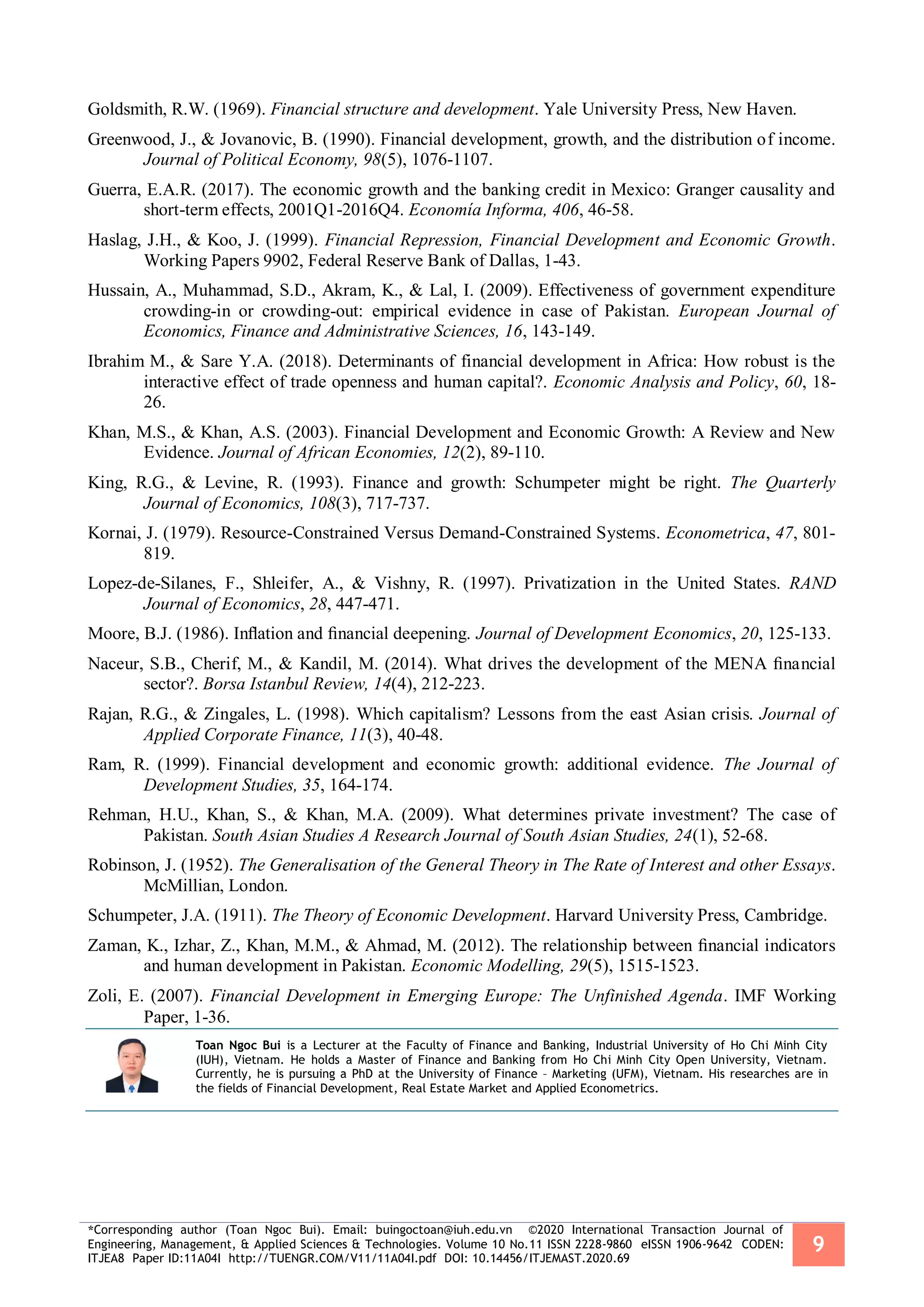 *Corresponding author (Toan Ngoc Bui). Email: buingoctoan@iuh.edu.vn ©2020 International Transaction Journal of
Engineering, Management, & Applied Sciences & Technologies. Volume 10 No.11 ISSN 2228-9860 eISSN 1906-9642 CODEN:
ITJEA8 Paper ID:11A04I http://TUENGR.COM/V11/11A04I.pdf DOI: 10.14456/ITJEMAST.2020.69
9
Goldsmith, R.W. (1969). Financial structure and development. Yale University Press, New Haven.
Greenwood, J., & Jovanovic, B. (1990). Financial development, growth, and the distribution of income.
Journal of Political Economy, 98(5), 1076-1107.
Guerra, E.A.R. (2017). The economic growth and the banking credit in Mexico: Granger causality and
short-term effects, 2001Q1-2016Q4. Economía Informa, 406, 46-58.
Haslag, J.H., & Koo, J. (1999). Financial Repression, Financial Development and Economic Growth.
Working Papers 9902, Federal Reserve Bank of Dallas, 1-43.
Hussain, A., Muhammad, S.D., Akram, K., & Lal, I. (2009). Effectiveness of government expenditure
crowding-in or crowding-out: empirical evidence in case of Pakistan. European Journal of
Economics, Finance and Administrative Sciences, 16, 143-149.
Ibrahim M., & Sare Y.A. (2018). Determinants of financial development in Africa: How robust is the
interactive effect of trade openness and human capital?. Economic Analysis and Policy, 60, 18-
26.
Khan, M.S., & Khan, A.S. (2003). Financial Development and Economic Growth: A Review and New
Evidence. Journal of African Economies, 12(2), 89-110.
King, R.G., & Levine, R. (1993). Finance and growth: Schumpeter might be right. The Quarterly
Journal of Economics, 108(3), 717-737.
Kornai, J. (1979). Resource-Constrained Versus Demand-Constrained Systems. Econometrica, 47, 801-
819.
Lopez-de-Silanes, F., Shleifer, A., & Vishny, R. (1997). Privatization in the United States. RAND
Journal of Economics, 28, 447-471.
Moore, B.J. (1986). Inﬂation and ﬁnancial deepening. Journal of Development Economics, 20, 125-133.
Naceur, S.B., Cherif, M., & Kandil, M. (2014). What drives the development of the MENA ﬁnancial
sector?. Borsa Istanbul Review, 14(4), 212-223.
Rajan, R.G., & Zingales, L. (1998). Which capitalism? Lessons from the east Asian crisis. Journal of
Applied Corporate Finance, 11(3), 40-48.
Ram, R. (1999). Financial development and economic growth: additional evidence. The Journal of
Development Studies, 35, 164-174.
Rehman, H.U., Khan, S., & Khan, M.A. (2009). What determines private investment? The case of
Pakistan. South Asian Studies A Research Journal of South Asian Studies, 24(1), 52-68.
Robinson, J. (1952). The Generalisation of the General Theory in The Rate of Interest and other Essays.
McMillian, London.
Schumpeter, J.A. (1911). The Theory of Economic Development. Harvard University Press, Cambridge.
Zaman, K., Izhar, Z., Khan, M.M., & Ahmad, M. (2012). The relationship between ﬁnancial indicators
and human development in Pakistan. Economic Modelling, 29(5), 1515-1523.
Zoli, E. (2007). Financial Development in Emerging Europe: The Unfinished Agenda. IMF Working
Paper, 1-36.
Toan Ngoc Bui is a Lecturer at the Faculty of Finance and Banking, Industrial University of Ho Chi Minh City
(IUH), Vietnam. He holds a Master of Finance and Banking from Ho Chi Minh City Open University, Vietnam.
Currently, he is pursuing a PhD at the University of Finance – Marketing (UFM), Vietnam. His researches are in
the fields of Financial Development, Real Estate Market and Applied Econometrics.
 