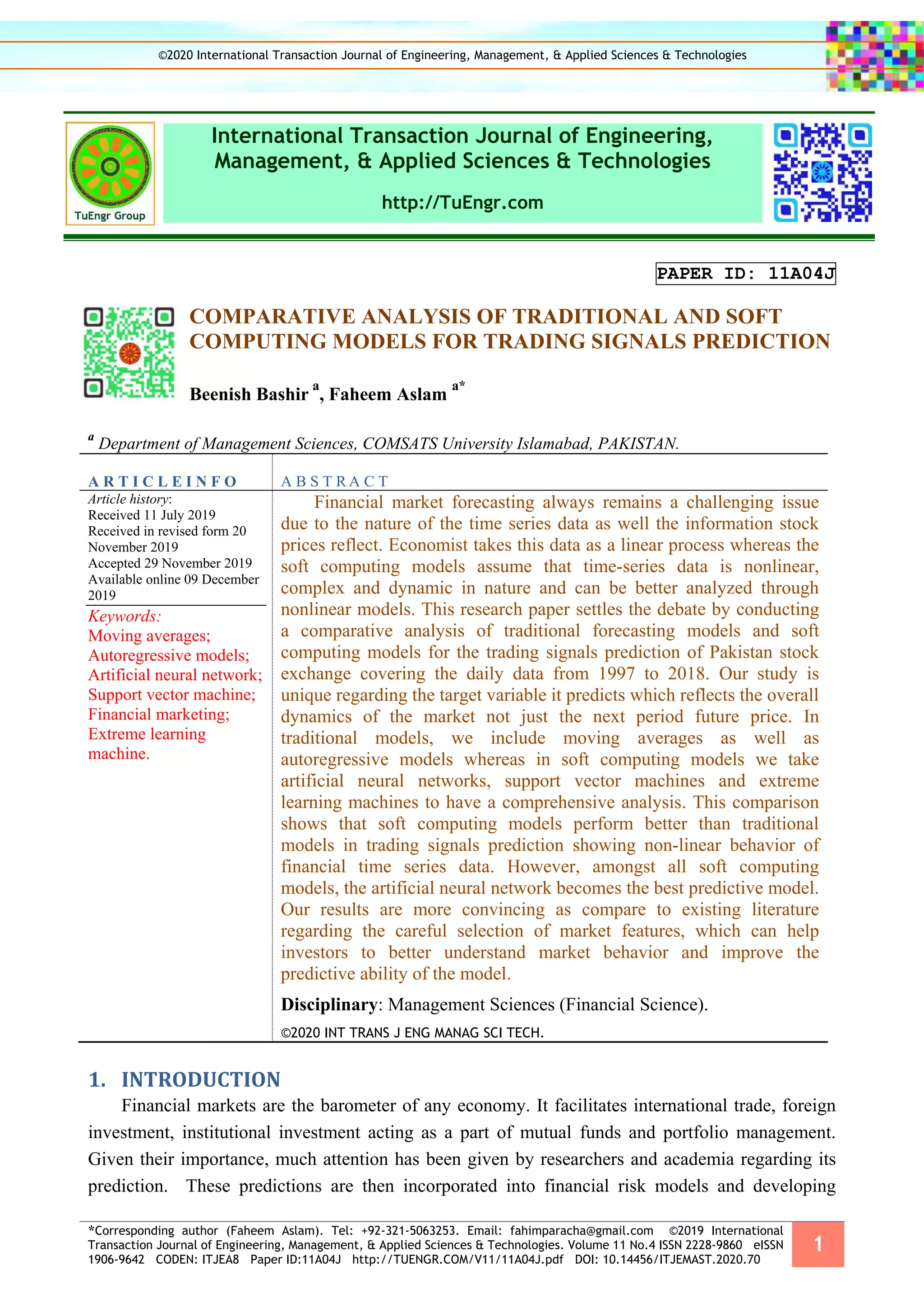 *Corresponding author (Faheem Aslam). Tel: +92-321-5063253. Email: fahimparacha@gmail.com ©2019 International
Transaction Journal of Engineering, Management, & Applied Sciences & Technologies. Volume 11 No.4 ISSN 2228-9860 eISSN
1906-9642 CODEN: ITJEA8 Paper ID:11A04J http://TUENGR.COM/V11/11A04J.pdf DOI: 10.14456/ITJEMAST.2020.70
1
International Transaction Journal of Engineering,
Management, & Applied Sciences & Technologies
http://TuEngr.com
PAPER ID: 11A04J
COMPARATIVE ANALYSIS OF TRADITIONAL AND SOFT
COMPUTING MODELS FOR TRADING SIGNALS PREDICTION
Beenish Bashir
a
, Faheem Aslam
a*
a
Department of Management Sciences, COMSATS University Islamabad, PAKISTAN.
A R T I C L E I N F O A B S T R A C T
Article history:
Received 11 July 2019
Received in revised form 20
November 2019
Accepted 29 November 2019
Available online 09 December
2019
Keywords:
Moving averages;
Autoregressive models;
Artificial neural network;
Support vector machine;
Financial marketing;
Extreme learning
machine.
Financial market forecasting always remains a challenging issue
due to the nature of the time series data as well the information stock
prices reflect. Economist takes this data as a linear process whereas the
soft computing models assume that time-series data is nonlinear,
complex and dynamic in nature and can be better analyzed through
nonlinear models. This research paper settles the debate by conducting
a comparative analysis of traditional forecasting models and soft
computing models for the trading signals prediction of Pakistan stock
exchange covering the daily data from 1997 to 2018. Our study is
unique regarding the target variable it predicts which reflects the overall
dynamics of the market not just the next period future price. In
traditional models, we include moving averages as well as
autoregressive models whereas in soft computing models we take
artificial neural networks, support vector machines and extreme
learning machines to have a comprehensive analysis. This comparison
shows that soft computing models perform better than traditional
models in trading signals prediction showing non-linear behavior of
financial time series data. However, amongst all soft computing
models, the artificial neural network becomes the best predictive model.
Our results are more convincing as compare to existing literature
regarding the careful selection of market features, which can help
investors to better understand market behavior and improve the
predictive ability of the model.
Disciplinary: Management Sciences (Financial Science).
©2020 INT TRANS J ENG MANAG SCI TECH.
1. INTRODUCTION
Financial markets are the barometer of any economy. It facilitates international trade, foreign
investment, institutional investment acting as a part of mutual funds and portfolio management.
Given their importance, much attention has been given by researchers and academia regarding its
prediction. These predictions are then incorporated into financial risk models and developing
©2020 International Transaction Journal of Engineering, Management, & Applied Sciences & Technologies
 
