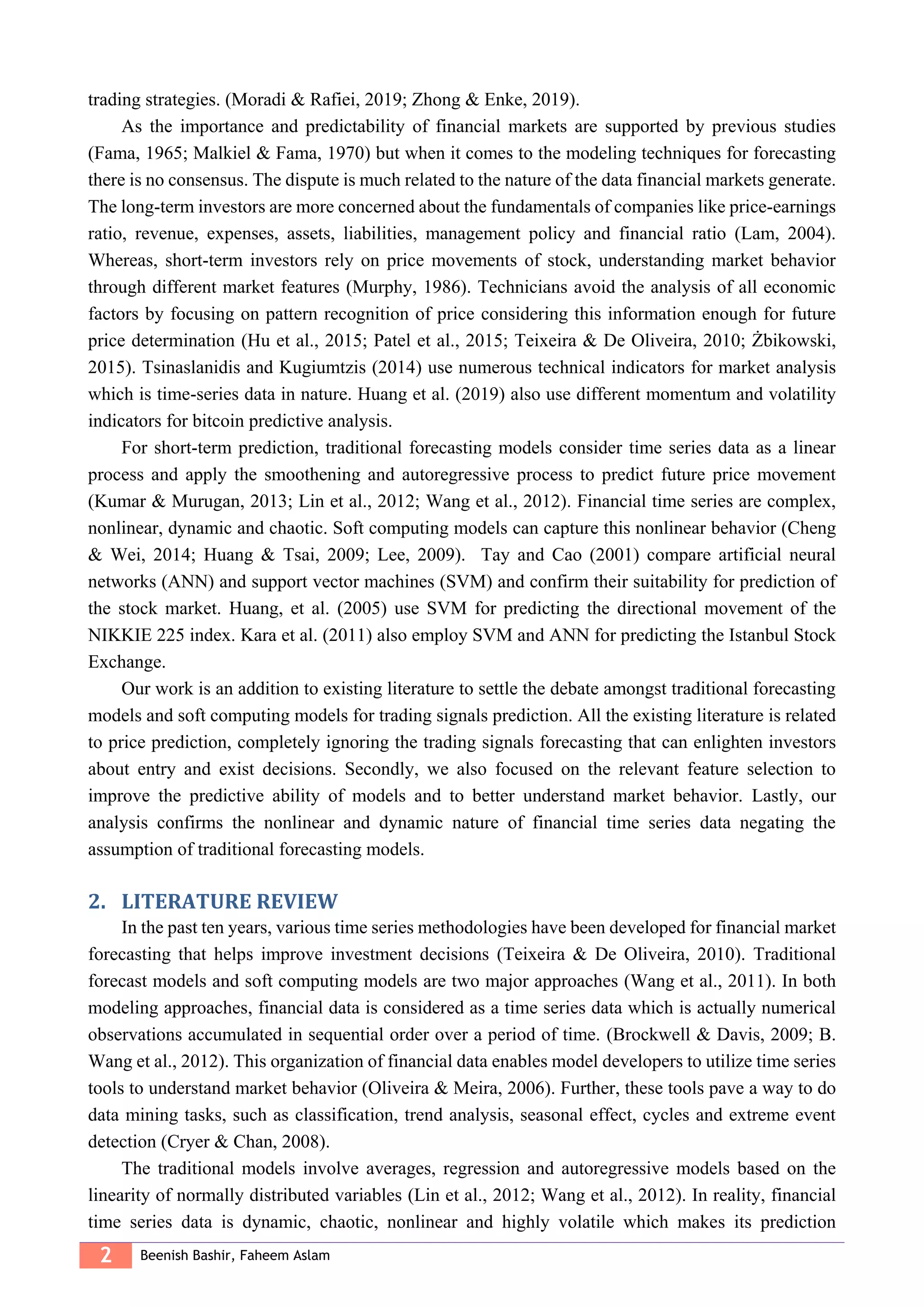2 Beenish Bashir, Faheem Aslam
trading strategies. (Moradi & Rafiei, 2019; Zhong & Enke, 2019).
As the importance and predictability of financial markets are supported by previous studies
(Fama, 1965; Malkiel & Fama, 1970) but when it comes to the modeling techniques for forecasting
there is no consensus. The dispute is much related to the nature of the data financial markets generate.
The long-term investors are more concerned about the fundamentals of companies like price-earnings
ratio, revenue, expenses, assets, liabilities, management policy and financial ratio (Lam, 2004).
Whereas, short-term investors rely on price movements of stock, understanding market behavior
through different market features (Murphy, 1986). Technicians avoid the analysis of all economic
factors by focusing on pattern recognition of price considering this information enough for future
price determination (Hu et al., 2015; Patel et al., 2015; Teixeira & De Oliveira, 2010; Żbikowski,
2015). Tsinaslanidis and Kugiumtzis (2014) use numerous technical indicators for market analysis
which is time-series data in nature. Huang et al. (2019) also use different momentum and volatility
indicators for bitcoin predictive analysis.
For short-term prediction, traditional forecasting models consider time series data as a linear
process and apply the smoothening and autoregressive process to predict future price movement
(Kumar & Murugan, 2013; Lin et al., 2012; Wang et al., 2012). Financial time series are complex,
nonlinear, dynamic and chaotic. Soft computing models can capture this nonlinear behavior (Cheng
& Wei, 2014; Huang & Tsai, 2009; Lee, 2009). Tay and Cao (2001) compare artificial neural
networks (ANN) and support vector machines (SVM) and confirm their suitability for prediction of
the stock market. Huang, et al. (2005) use SVM for predicting the directional movement of the
NIKKIE 225 index. Kara et al. (2011) also employ SVM and ANN for predicting the Istanbul Stock
Exchange.
Our work is an addition to existing literature to settle the debate amongst traditional forecasting
models and soft computing models for trading signals prediction. All the existing literature is related
to price prediction, completely ignoring the trading signals forecasting that can enlighten investors
about entry and exist decisions. Secondly, we also focused on the relevant feature selection to
improve the predictive ability of models and to better understand market behavior. Lastly, our
analysis confirms the nonlinear and dynamic nature of financial time series data negating the
assumption of traditional forecasting models.
2. LITERATURE REVIEW
In the past ten years, various time series methodologies have been developed for financial market
forecasting that helps improve investment decisions (Teixeira & De Oliveira, 2010). Traditional
forecast models and soft computing models are two major approaches (Wang et al., 2011). In both
modeling approaches, financial data is considered as a time series data which is actually numerical
observations accumulated in sequential order over a period of time. (Brockwell & Davis, 2009; B.
Wang et al., 2012). This organization of financial data enables model developers to utilize time series
tools to understand market behavior (Oliveira & Meira, 2006). Further, these tools pave a way to do
data mining tasks, such as classification, trend analysis, seasonal effect, cycles and extreme event
detection (Cryer & Chan, 2008).
The traditional models involve averages, regression and autoregressive models based on the
linearity of normally distributed variables (Lin et al., 2012; Wang et al., 2012). In reality, financial
time series data is dynamic, chaotic, nonlinear and highly volatile which makes its prediction
 