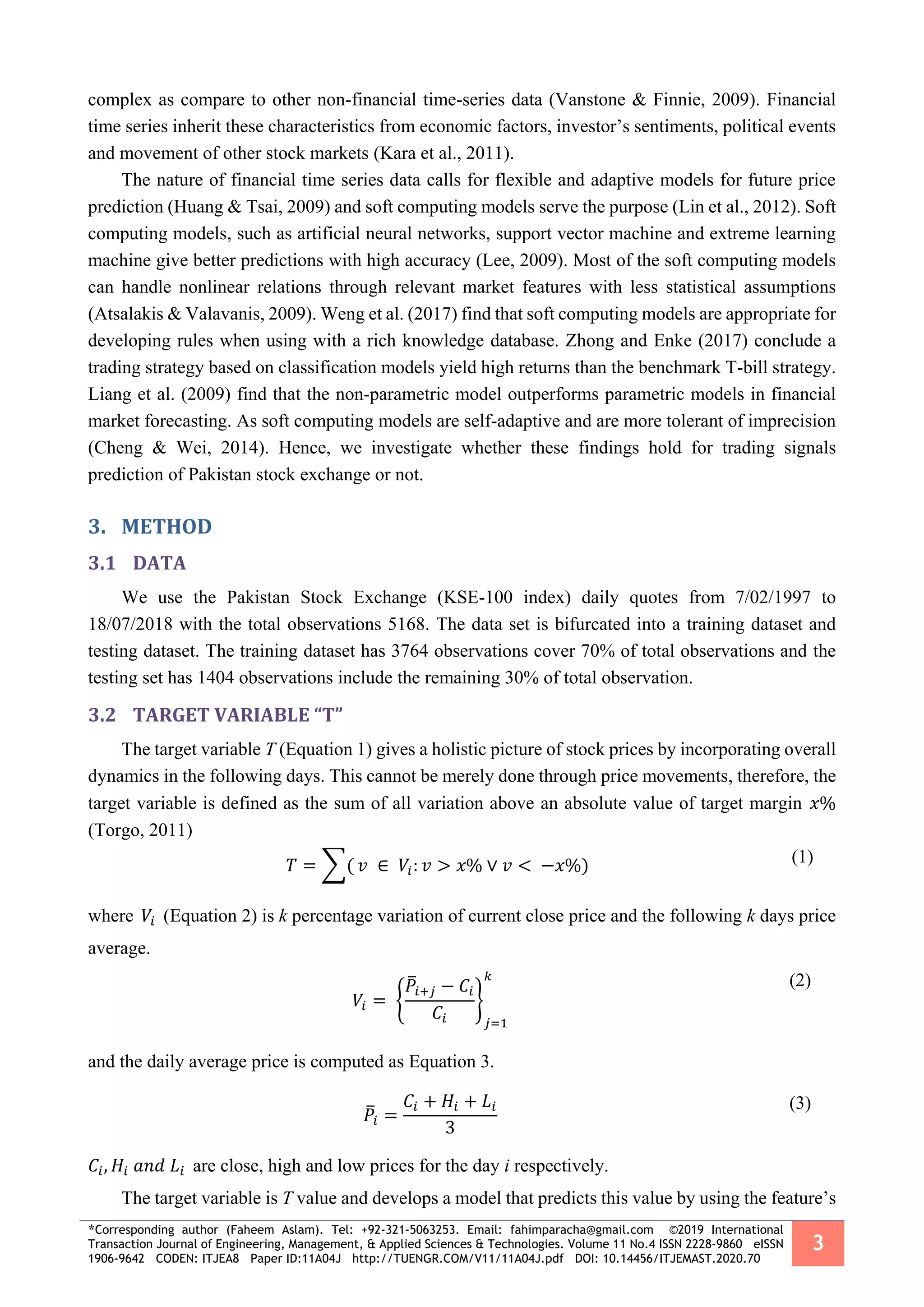 *Corresponding author (Faheem Aslam). Tel: +92-321-5063253. Email: fahimparacha@gmail.com ©2019 International
Transaction Journal of Engineering, Management, & Applied Sciences & Technologies. Volume 11 No.4 ISSN 2228-9860 eISSN
1906-9642 CODEN: ITJEA8 Paper ID:11A04J http://TUENGR.COM/V11/11A04J.pdf DOI: 10.14456/ITJEMAST.2020.70
3
complex as compare to other non-financial time-series data (Vanstone & Finnie, 2009). Financial
time series inherit these characteristics from economic factors, investor’s sentiments, political events
and movement of other stock markets (Kara et al., 2011).
The nature of financial time series data calls for flexible and adaptive models for future price
prediction (Huang & Tsai, 2009) and soft computing models serve the purpose (Lin et al., 2012). Soft
computing models, such as artificial neural networks, support vector machine and extreme learning
machine give better predictions with high accuracy (Lee, 2009). Most of the soft computing models
can handle nonlinear relations through relevant market features with less statistical assumptions
(Atsalakis & Valavanis, 2009). Weng et al. (2017) find that soft computing models are appropriate for
developing rules when using with a rich knowledge database. Zhong and Enke (2017) conclude a
trading strategy based on classification models yield high returns than the benchmark T-bill strategy.
Liang et al. (2009) find that the non-parametric model outperforms parametric models in financial
market forecasting. As soft computing models are self-adaptive and are more tolerant of imprecision
(Cheng & Wei, 2014). Hence, we investigate whether these findings hold for trading signals
prediction of Pakistan stock exchange or not.
3. METHOD
3.1 DATA
We use the Pakistan Stock Exchange (KSE-100 index) daily quotes from 7/02/1997 to
18/07/2018 with the total observations 5168. The data set is bifurcated into a training dataset and
testing dataset. The training dataset has 3764 observations cover 70% of total observations and the
testing set has 1404 observations include the remaining 30% of total observation.
3.2 TARGET VARIABLE “T”
The target variable T (Equation 1) gives a holistic picture of stock prices by incorporating overall
dynamics in the following days. This cannot be merely done through price movements, therefore, the
target variable is defined as the sum of all variation above an absolute value of target margin 𝑥%
(Torgo, 2011)
𝑇 = ∑( 𝑣 ∈ 𝑉𝑖: 𝑣 > 𝑥% ∨ 𝑣 < −𝑥%) (1)
where 𝑉𝑖 (Equation 2) is k percentage variation of current close price and the following k days price
average.
𝑉𝑖 = {
𝑃̅𝑖+𝑗 − 𝐶𝑖
𝐶𝑖
}
𝑗=1
𝑘 (2)
and the daily average price is computed as Equation 3.
𝑃̅𝑖 =
𝐶𝑖 + 𝐻𝑖 + 𝐿𝑖
3
(3)
𝐶𝑖, 𝐻𝑖 𝑎𝑛𝑑 𝐿𝑖 are close, high and low prices for the day i respectively.
The target variable is T value and develops a model that predicts this value by using the feature’s
 