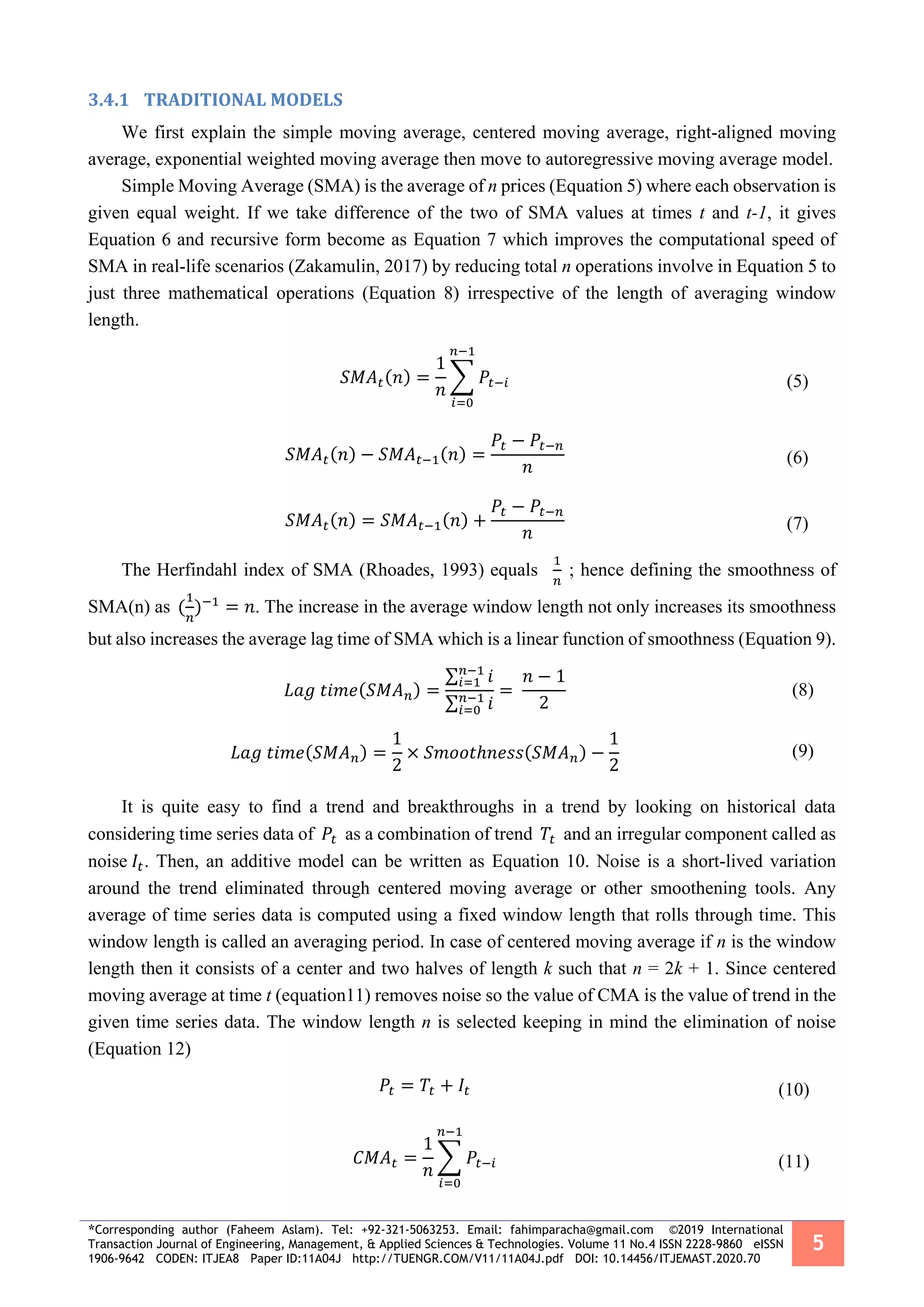 *Corresponding author (Faheem Aslam). Tel: +92-321-5063253. Email: fahimparacha@gmail.com ©2019 International
Transaction Journal of Engineering, Management, & Applied Sciences & Technologies. Volume 11 No.4 ISSN 2228-9860 eISSN
1906-9642 CODEN: ITJEA8 Paper ID:11A04J http://TUENGR.COM/V11/11A04J.pdf DOI: 10.14456/ITJEMAST.2020.70
5
3.4.1 TRADITIONAL MODELS
We first explain the simple moving average, centered moving average, right-aligned moving
average, exponential weighted moving average then move to autoregressive moving average model.
Simple Moving Average (SMA) is the average of n prices (Equation 5) where each observation is
given equal weight. If we take difference of the two of SMA values at times t and t-1, it gives
Equation 6 and recursive form become as Equation 7 which improves the computational speed of
SMA in real-life scenarios (Zakamulin, 2017) by reducing total n operations involve in Equation 5 to
just three mathematical operations (Equation 8) irrespective of the length of averaging window
length.
𝑆𝑀𝐴 𝑡(𝑛) =
1
𝑛
∑ 𝑃𝑡−𝑖
𝑛−1
𝑖=0
(5)
𝑆𝑀𝐴 𝑡(𝑛) − 𝑆𝑀𝐴 𝑡−1(𝑛) =
𝑃𝑡 − 𝑃𝑡−𝑛
𝑛
(6)
𝑆𝑀𝐴 𝑡(𝑛) = 𝑆𝑀𝐴 𝑡−1(𝑛) +
𝑃𝑡 − 𝑃𝑡−𝑛
𝑛
(7)
The Herfindahl index of SMA (Rhoades, 1993) equals
1
𝑛
; hence defining the smoothness of
SMA(n) as (
1
𝑛
)−1
= 𝑛. The increase in the average window length not only increases its smoothness
but also increases the average lag time of SMA which is a linear function of smoothness (Equation 9).
𝐿𝑎𝑔 𝑡𝑖𝑚𝑒(𝑆𝑀𝐴 𝑛) =
∑ 𝑖𝑛−1
𝑖=1
∑ 𝑖𝑛−1
𝑖=0
=
𝑛 − 1
2
(8)
𝐿𝑎𝑔 𝑡𝑖𝑚𝑒(𝑆𝑀𝐴 𝑛) =
1
2
× 𝑆𝑚𝑜𝑜𝑡ℎ𝑛𝑒𝑠𝑠(𝑆𝑀𝐴 𝑛) −
1
2
(9)
It is quite easy to find a trend and breakthroughs in a trend by looking on historical data
considering time series data of 𝑃𝑡 as a combination of trend 𝑇𝑡 and an irregular component called as
noise 𝐼𝑡. Then, an additive model can be written as Equation 10. Noise is a short-lived variation
around the trend eliminated through centered moving average or other smoothening tools. Any
average of time series data is computed using a fixed window length that rolls through time. This
window length is called an averaging period. In case of centered moving average if n is the window
length then it consists of a center and two halves of length k such that n = 2k + 1. Since centered
moving average at time t (equation11) removes noise so the value of CMA is the value of trend in the
given time series data. The window length n is selected keeping in mind the elimination of noise
(Equation 12)
𝑃𝑡 = 𝑇𝑡 + 𝐼𝑡 (10)
𝐶𝑀𝐴 𝑡 =
1
𝑛
∑ 𝑃𝑡−𝑖
𝑛−1
𝑖=0
(11)
 