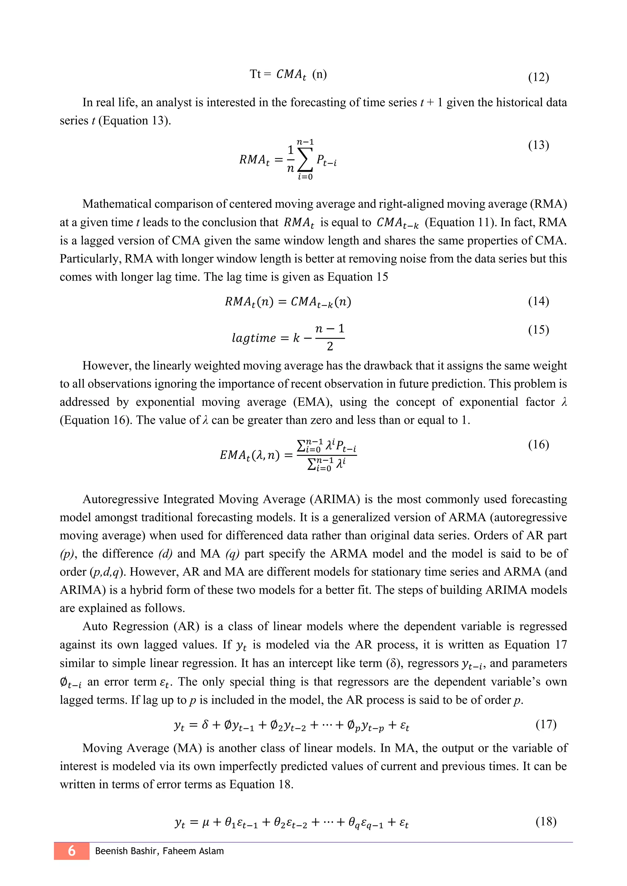 6 Beenish Bashir, Faheem Aslam
Tt = 𝐶𝑀𝐴 𝑡 (n) (12)
In real life, an analyst is interested in the forecasting of time series t + 1 given the historical data
series t (Equation 13).
𝑅𝑀𝐴 𝑡 =
1
𝑛
∑ 𝑃𝑡−𝑖
𝑛−1
𝑖=0
(13)
Mathematical comparison of centered moving average and right-aligned moving average (RMA)
at a given time t leads to the conclusion that 𝑅𝑀𝐴 𝑡 is equal to 𝐶𝑀𝐴 𝑡−𝑘 (Equation 11). In fact, RMA
is a lagged version of CMA given the same window length and shares the same properties of CMA.
Particularly, RMA with longer window length is better at removing noise from the data series but this
comes with longer lag time. The lag time is given as Equation 15
𝑅𝑀𝐴 𝑡(𝑛) = 𝐶𝑀𝐴 𝑡−𝑘(𝑛) (14)
𝑙𝑎𝑔𝑡𝑖𝑚𝑒 = 𝑘 −
𝑛 − 1
2
(15)
However, the linearly weighted moving average has the drawback that it assigns the same weight
to all observations ignoring the importance of recent observation in future prediction. This problem is
addressed by exponential moving average (EMA), using the concept of exponential factor λ
(Equation 16). The value of λ can be greater than zero and less than or equal to 1.
𝐸𝑀𝐴 𝑡(𝜆, 𝑛) =
∑ 𝜆𝑖
𝑃𝑡−𝑖
𝑛−1
𝑖=0
∑ 𝜆𝑖𝑛−1
𝑖=0
(16)
Autoregressive Integrated Moving Average (ARIMA) is the most commonly used forecasting
model amongst traditional forecasting models. It is a generalized version of ARMA (autoregressive
moving average) when used for differenced data rather than original data series. Orders of AR part
(p), the difference (d) and MA (q) part specify the ARMA model and the model is said to be of
order (p,d,q). However, AR and MA are different models for stationary time series and ARMA (and
ARIMA) is a hybrid form of these two models for a better fit. The steps of building ARIMA models
are explained as follows.
Auto Regression (AR) is a class of linear models where the dependent variable is regressed
against its own lagged values. If 𝑦𝑡 is modeled via the AR process, it is written as Equation 17
similar to simple linear regression. It has an intercept like term (δ), regressors 𝑦𝑡−𝑖, and parameters
∅ 𝑡−𝑖 an error term 𝜀𝑡. The only special thing is that regressors are the dependent variable’s own
lagged terms. If lag up to p is included in the model, the AR process is said to be of order p.
𝑦𝑡 = 𝛿 + ∅𝑦𝑡−1 + ∅2 𝑦𝑡−2 + ⋯ + ∅ 𝑝 𝑦𝑡−𝑝 + 𝜀𝑡 (17)
Moving Average (MA) is another class of linear models. In MA, the output or the variable of
interest is modeled via its own imperfectly predicted values of current and previous times. It can be
written in terms of error terms as Equation 18.
𝑦𝑡 = 𝜇 + 𝜃1 𝜀𝑡−1 + 𝜃2 𝜀𝑡−2 + ⋯ + 𝜃 𝑞 𝜀 𝑞−1 + 𝜀𝑡 (18)
 
