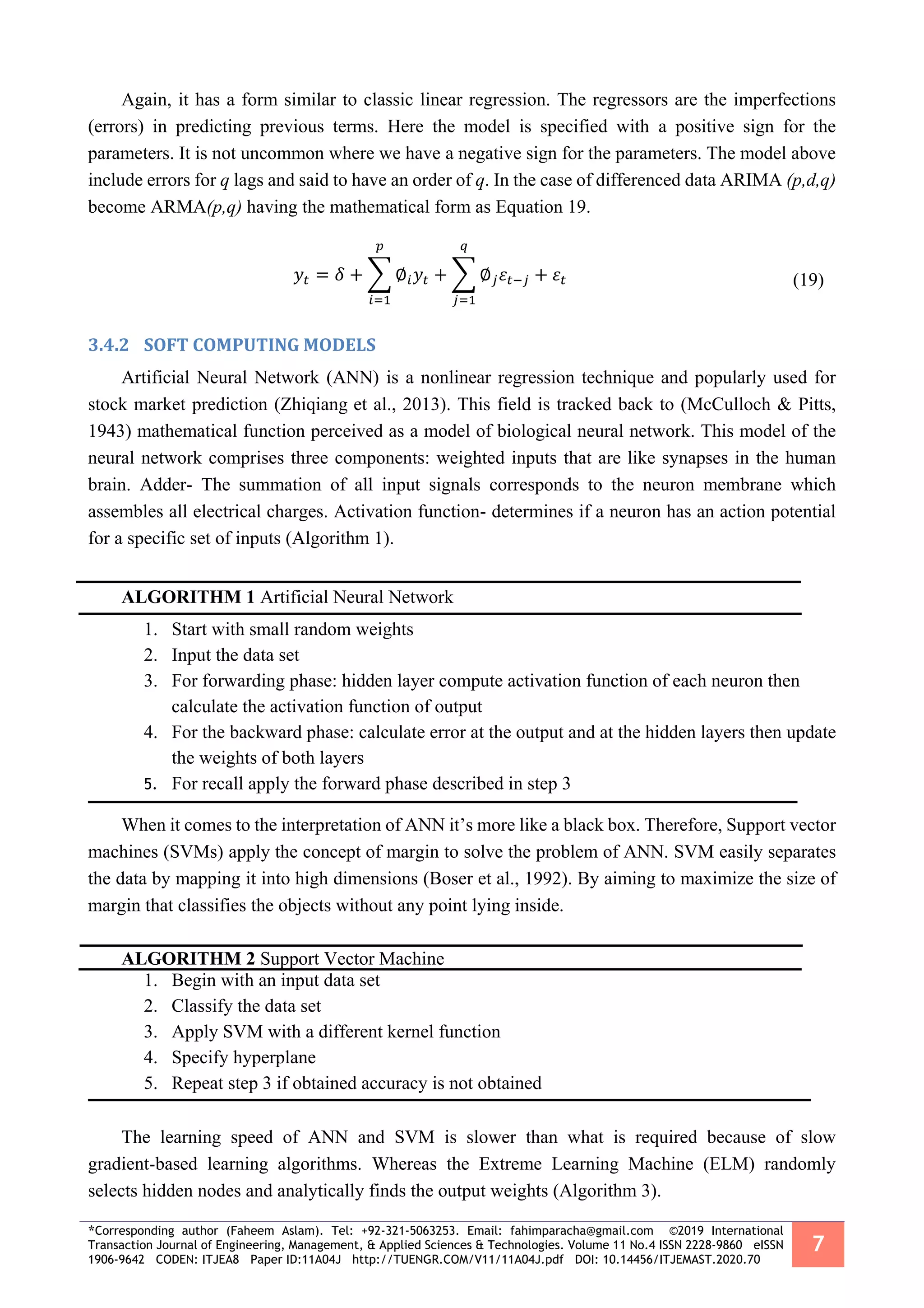 *Corresponding author (Faheem Aslam). Tel: +92-321-5063253. Email: fahimparacha@gmail.com ©2019 International
Transaction Journal of Engineering, Management, & Applied Sciences & Technologies. Volume 11 No.4 ISSN 2228-9860 eISSN
1906-9642 CODEN: ITJEA8 Paper ID:11A04J http://TUENGR.COM/V11/11A04J.pdf DOI: 10.14456/ITJEMAST.2020.70
7
Again, it has a form similar to classic linear regression. The regressors are the imperfections
(errors) in predicting previous terms. Here the model is specified with a positive sign for the
parameters. It is not uncommon where we have a negative sign for the parameters. The model above
include errors for q lags and said to have an order of q. In the case of differenced data ARIMA (p,d,q)
become ARMA(p,q) having the mathematical form as Equation 19.
𝑦𝑡 = 𝛿 + ∑ ∅𝑖 𝑦𝑡
𝑝
𝑖=1
+ ∑ ∅ 𝑗 𝜀𝑡−𝑗
𝑞
𝑗=1
+ 𝜀𝑡 (19)
3.4.2 SOFT COMPUTING MODELS
Artificial Neural Network (ANN) is a nonlinear regression technique and popularly used for
stock market prediction (Zhiqiang et al., 2013). This field is tracked back to (McCulloch & Pitts,
1943) mathematical function perceived as a model of biological neural network. This model of the
neural network comprises three components: weighted inputs that are like synapses in the human
brain. Adder- The summation of all input signals corresponds to the neuron membrane which
assembles all electrical charges. Activation function- determines if a neuron has an action potential
for a specific set of inputs (Algorithm 1).
ALGORITHM 1 Artificial Neural Network
1. Start with small random weights
2. Input the data set
3. For forwarding phase: hidden layer compute activation function of each neuron then
calculate the activation function of output
4. For the backward phase: calculate error at the output and at the hidden layers then update
the weights of both layers
5. For recall apply the forward phase described in step 3
When it comes to the interpretation of ANN it’s more like a black box. Therefore, Support vector
machines (SVMs) apply the concept of margin to solve the problem of ANN. SVM easily separates
the data by mapping it into high dimensions (Boser et al., 1992). By aiming to maximize the size of
margin that classifies the objects without any point lying inside.
ALGORITHM 2 Support Vector Machine
1. Begin with an input data set
2. Classify the data set
3. Apply SVM with a different kernel function
4. Specify hyperplane
5. Repeat step 3 if obtained accuracy is not obtained
The learning speed of ANN and SVM is slower than what is required because of slow
gradient-based learning algorithms. Whereas the Extreme Learning Machine (ELM) randomly
selects hidden nodes and analytically finds the output weights (Algorithm 3).
 