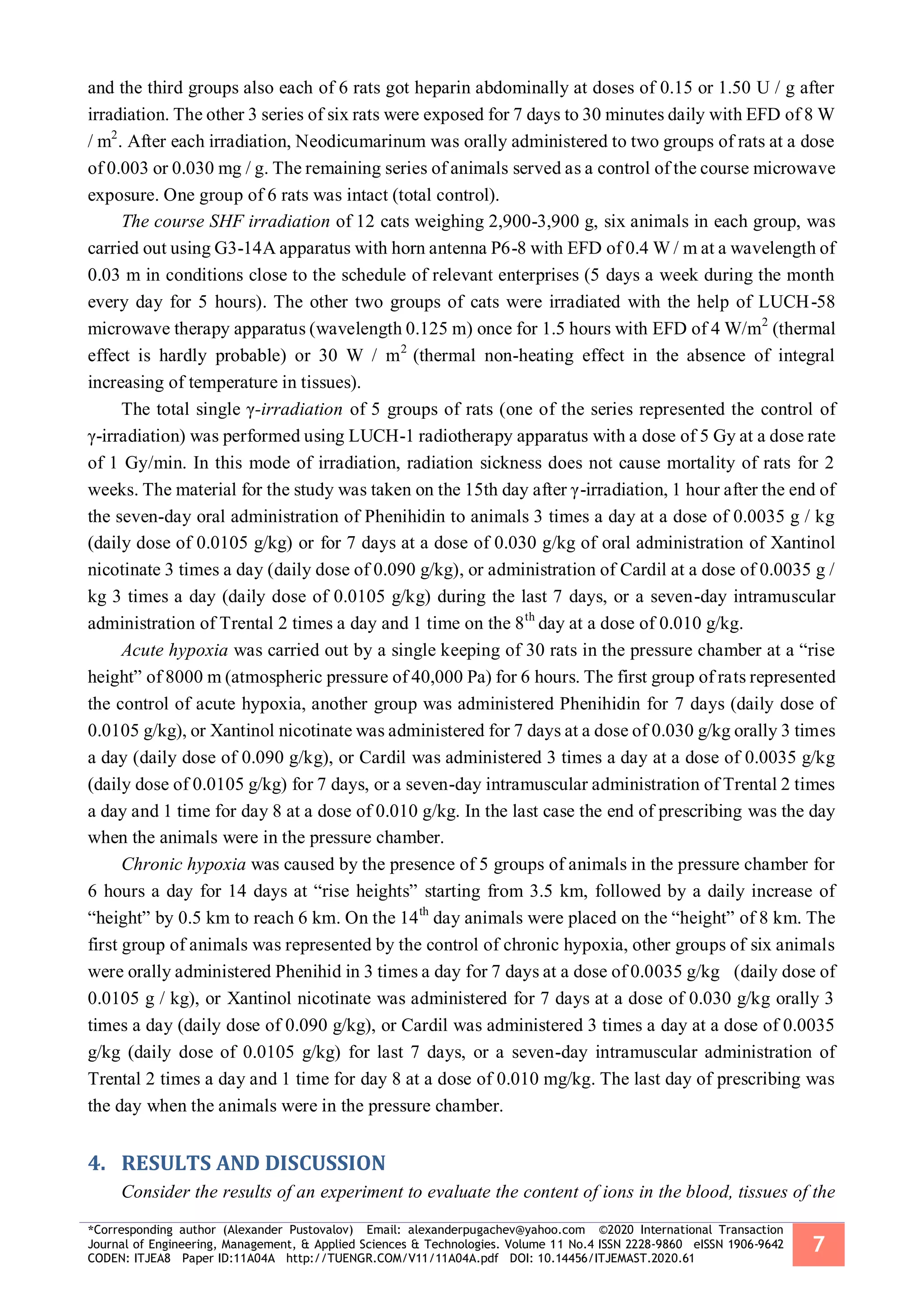 *Corresponding author (Alexander Pustovalov) Email: alexanderpugachev@yahoo.com ©2020 International Transaction
Journal of Engineering, Management, & Applied Sciences & Technologies. Volume 11 No.4 ISSN 2228-9860 eISSN 1906-9642
CODEN: ITJEA8 Paper ID:11A04A http://TUENGR.COM/V11/11A04A.pdf DOI: 10.14456/ITJEMAST.2020.61
7
and the third groups also each of 6 rats got heparin abdominally at doses of 0.15 or 1.50 U / g after
irradiation. The other 3 series of six rats were exposed for 7 days to 30 minutes daily with EFD of 8 W
/ m2
. After each irradiation, Neodicumarinum was orally administered to two groups of rats at a dose
of 0.003 or 0.030 mg / g. The remaining series of animals served as a control of the course microwave
exposure. One group of 6 rats was intact (total control).
The course SHF irradiation of 12 cats weighing 2,900-3,900 g, six animals in each group, was
carried out using G3-14A apparatus with horn antenna P6-8 with EFD of 0.4 W / m at a wavelength of
0.03 m in conditions close to the schedule of relevant enterprises (5 days a week during the month
every day for 5 hours). The other two groups of cats were irradiated with the help of LUCH-58
microwave therapy apparatus (wavelength 0.125 m) once for 1.5 hours with EFD of 4 W/m2
(thermal
effect is hardly probable) or 30 W / m2
(thermal non-heating effect in the absence of integral
increasing of temperature in tissues).
The total single γ-irradiation of 5 groups of rats (one of the series represented the control of
γ-irradiation) was performed using LUCH-1 radiotherapy apparatus with a dose of 5 Gy at a dose rate
of 1 Gy/min. In this mode of irradiation, radiation sickness does not cause mortality of rats for 2
weeks. The material for the study was taken on the 15th day after γ-irradiation, 1 hour after the end of
the seven-day oral administration of Phenihidin to animals 3 times a day at a dose of 0.0035 g / kg
(daily dose of 0.0105 g/kg) or for 7 days at a dose of 0.030 g/kg of oral administration of Xantinol
nicotinate 3 times a day (daily dose of 0.090 g/kg), or administration of Cardil at a dose of 0.0035 g /
kg 3 times a day (daily dose of 0.0105 g/kg) during the last 7 days, or a seven-day intramuscular
administration of Trental 2 times a day and 1 time on the 8th
day at a dose of 0.010 g/kg.
Acute hypoxia was carried out by a single keeping of 30 rats in the pressure chamber at a “rise
height” of 8000 m (atmospheric pressure of 40,000 Pa) for 6 hours. The first group of rats represented
the control of acute hypoxia, another group was administered Phenihidin for 7 days (daily dose of
0.0105 g/kg), or Xantinol nicotinate was administered for 7 days at a dose of 0.030 g/kg orally 3 times
a day (daily dose of 0.090 g/kg), or Cardil was administered 3 times a day at a dose of 0.0035 g/kg
(daily dose of 0.0105 g/kg) for 7 days, or a seven-day intramuscular administration of Trental 2 times
a day and 1 time for day 8 at a dose of 0.010 g/kg. In the last case the end of prescribing was the day
when the animals were in the pressure chamber.
Chronic hypoxia was caused by the presence of 5 groups of animals in the pressure chamber for
6 hours a day for 14 days at “rise heights” starting from 3.5 km, followed by a daily increase of
“height” by 0.5 km to reach 6 km. On the 14th
day animals were placed on the “height” of 8 km. The
first group of animals was represented by the control of chronic hypoxia, other groups of six animals
were orally administered Phenihid in 3 times a day for 7 days at a dose of 0.0035 g/kg (daily dose of
0.0105 g / kg), or Xantinol nicotinate was administered for 7 days at a dose of 0.030 g/kg orally 3
times a day (daily dose of 0.090 g/kg), or Cardil was administered 3 times a day at a dose of 0.0035
g/kg (daily dose of 0.0105 g/kg) for last 7 days, or a seven-day intramuscular administration of
Trental 2 times a day and 1 time for day 8 at a dose of 0.010 mg/kg. The last day of prescribing was
the day when the animals were in the pressure chamber.
RESULTS AND DISCUSSION4.
Consider the results of an experiment to evaluate the content of ions in the blood, tissues of the
 