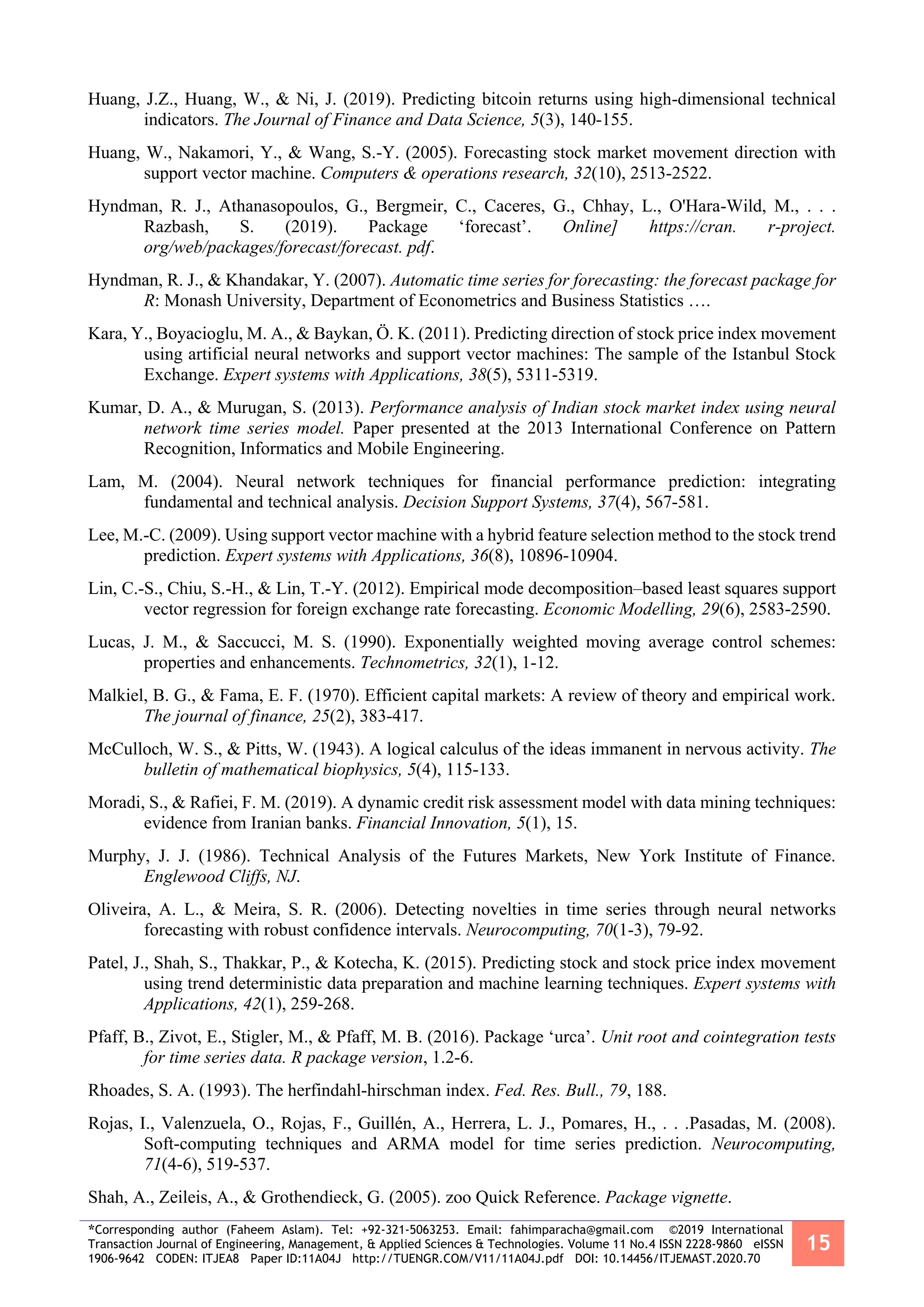 *Corresponding author (Faheem Aslam). Tel: +92-321-5063253. Email: fahimparacha@gmail.com ©2019 International
Transaction Journal of Engineering, Management, & Applied Sciences & Technologies. Volume 11 No.4 ISSN 2228-9860 eISSN
1906-9642 CODEN: ITJEA8 Paper ID:11A04J http://TUENGR.COM/V11/11A04J.pdf DOI: 10.14456/ITJEMAST.2020.70
15
Huang, J.Z., Huang, W., & Ni, J. (2019). Predicting bitcoin returns using high-dimensional technical
indicators. The Journal of Finance and Data Science, 5(3), 140-155.
Huang, W., Nakamori, Y., & Wang, S.-Y. (2005). Forecasting stock market movement direction with
support vector machine. Computers & operations research, 32(10), 2513-2522.
Hyndman, R. J., Athanasopoulos, G., Bergmeir, C., Caceres, G., Chhay, L., O'Hara-Wild, M., . . .
Razbash, S. (2019). Package ‘forecast’. Online] https://cran. r-project.
org/web/packages/forecast/forecast. pdf.
Hyndman, R. J., & Khandakar, Y. (2007). Automatic time series for forecasting: the forecast package for
R: Monash University, Department of Econometrics and Business Statistics ….
Kara, Y., Boyacioglu, M. A., & Baykan, Ö. K. (2011). Predicting direction of stock price index movement
using artificial neural networks and support vector machines: The sample of the Istanbul Stock
Exchange. Expert systems with Applications, 38(5), 5311-5319.
Kumar, D. A., & Murugan, S. (2013). Performance analysis of Indian stock market index using neural
network time series model. Paper presented at the 2013 International Conference on Pattern
Recognition, Informatics and Mobile Engineering.
Lam, M. (2004). Neural network techniques for financial performance prediction: integrating
fundamental and technical analysis. Decision Support Systems, 37(4), 567-581.
Lee, M.-C. (2009). Using support vector machine with a hybrid feature selection method to the stock trend
prediction. Expert systems with Applications, 36(8), 10896-10904.
Lin, C.-S., Chiu, S.-H., & Lin, T.-Y. (2012). Empirical mode decomposition–based least squares support
vector regression for foreign exchange rate forecasting. Economic Modelling, 29(6), 2583-2590.
Lucas, J. M., & Saccucci, M. S. (1990). Exponentially weighted moving average control schemes:
properties and enhancements. Technometrics, 32(1), 1-12.
Malkiel, B. G., & Fama, E. F. (1970). Efficient capital markets: A review of theory and empirical work.
The journal of finance, 25(2), 383-417.
McCulloch, W. S., & Pitts, W. (1943). A logical calculus of the ideas immanent in nervous activity. The
bulletin of mathematical biophysics, 5(4), 115-133.
Moradi, S., & Rafiei, F. M. (2019). A dynamic credit risk assessment model with data mining techniques:
evidence from Iranian banks. Financial Innovation, 5(1), 15.
Murphy, J. J. (1986). Technical Analysis of the Futures Markets, New York Institute of Finance.
Englewood Cliffs, NJ.
Oliveira, A. L., & Meira, S. R. (2006). Detecting novelties in time series through neural networks
forecasting with robust confidence intervals. Neurocomputing, 70(1-3), 79-92.
Patel, J., Shah, S., Thakkar, P., & Kotecha, K. (2015). Predicting stock and stock price index movement
using trend deterministic data preparation and machine learning techniques. Expert systems with
Applications, 42(1), 259-268.
Pfaff, B., Zivot, E., Stigler, M., & Pfaff, M. B. (2016). Package ‘urca’. Unit root and cointegration tests
for time series data. R package version, 1.2-6.
Rhoades, S. A. (1993). The herfindahl-hirschman index. Fed. Res. Bull., 79, 188.
Rojas, I., Valenzuela, O., Rojas, F., Guillén, A., Herrera, L. J., Pomares, H., . . .Pasadas, M. (2008).
Soft-computing techniques and ARMA model for time series prediction. Neurocomputing,
71(4-6), 519-537.
Shah, A., Zeileis, A., & Grothendieck, G. (2005). zoo Quick Reference. Package vignette.
 